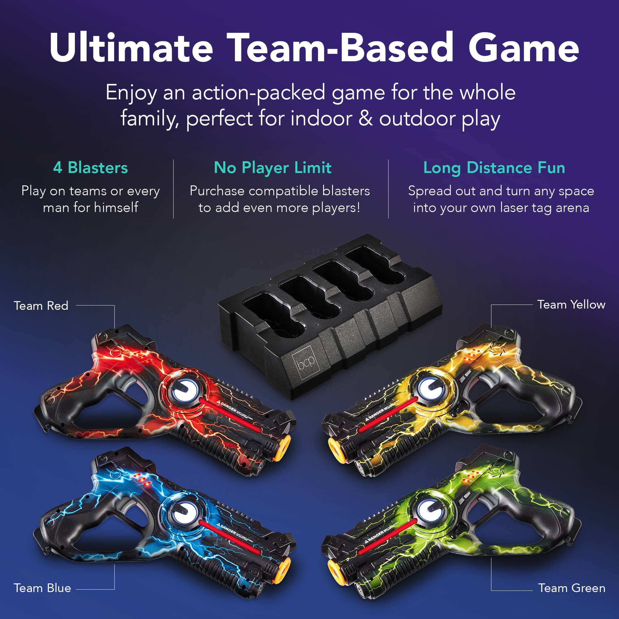 Ultimate Team-Based Game

Enjoy an action-packed game for the whole family, perfect for indoor & outdoor play

4 Blasters
Play on teams or every man for himself

No Player Limit
Purchase compatible blasters to add even more players!

Long Distance Fun
Spread out and turn any space into your own laser tag arena

Team Red
Team Yellow
Team Blue
Team Green