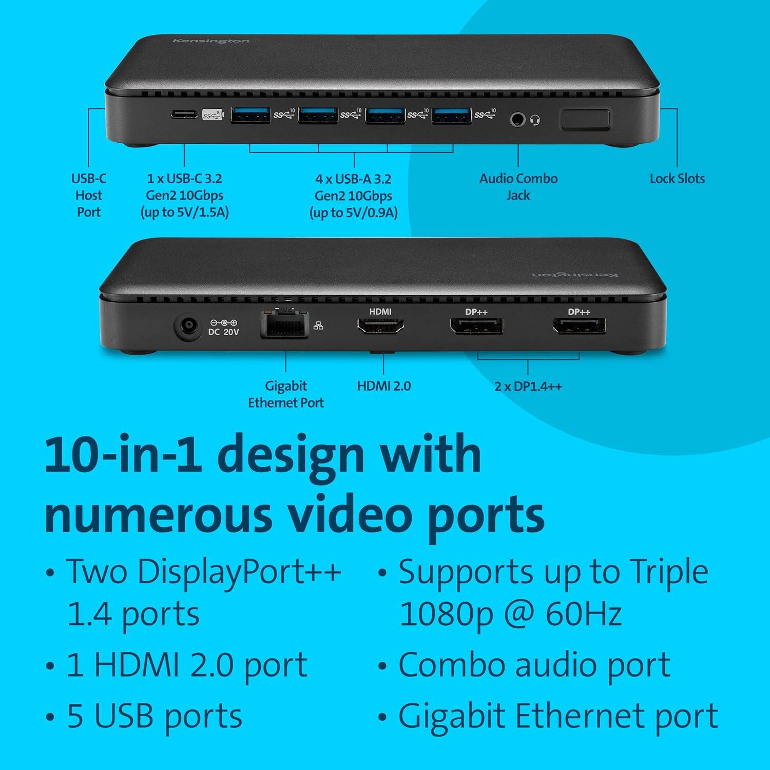 USB-C Host Port: 1 x USB-C 3.2 Gen2 10Gbps (up to 5V/1.5A)  
4x USB-A 3.2 Gen2 10Gbps (up to 5V/0.9A)  
Audio Combo Jack  
Lock Slots  
DC 20V  
HDMI 2.0  
2x DP++  
Gigabit Ethernet Port  

10-in-1 design with numerous video ports  
- Two DisplayPort++ 1.4 ports  
- 1 HDMI 2.0 port  
- 5 USB ports  
- Combo audio port  
- GigaBit Ethernet port  
- Supports up to Triple 1080p @ 60Hz