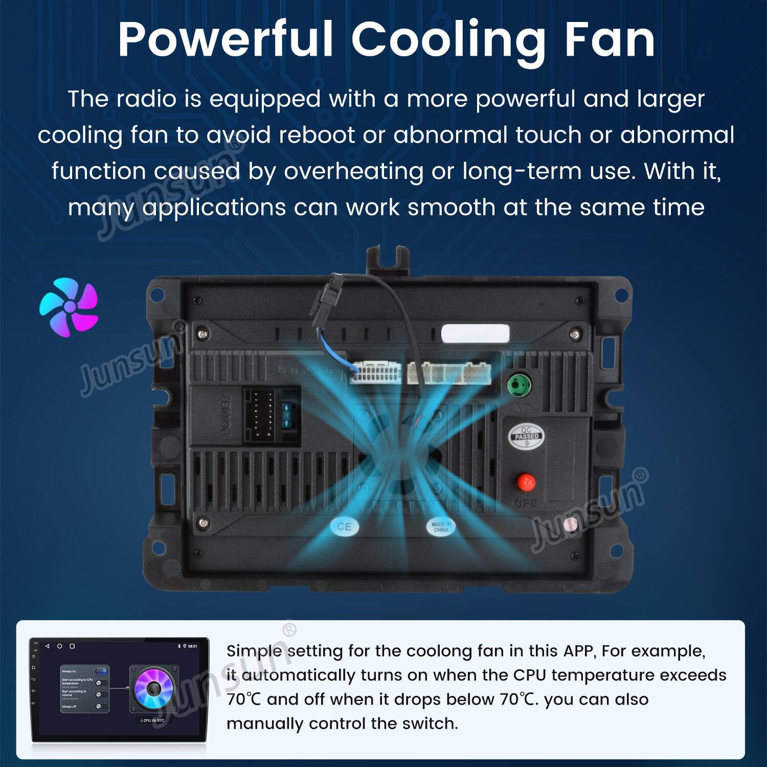 Powerful Cooling Fan

The radio is equipped with a more powerful and larger cooling fan to avoid reboot or abnormal touch or abnormal function caused by overheating or long-term use. With it, many applications can work smooth at the same time.

Simple setting for the cooling fan in this APP, For example, it automatically turns on when the CPU temperature exceeds 70°C and off when it drops below 70°C. You can also manually control the switch.