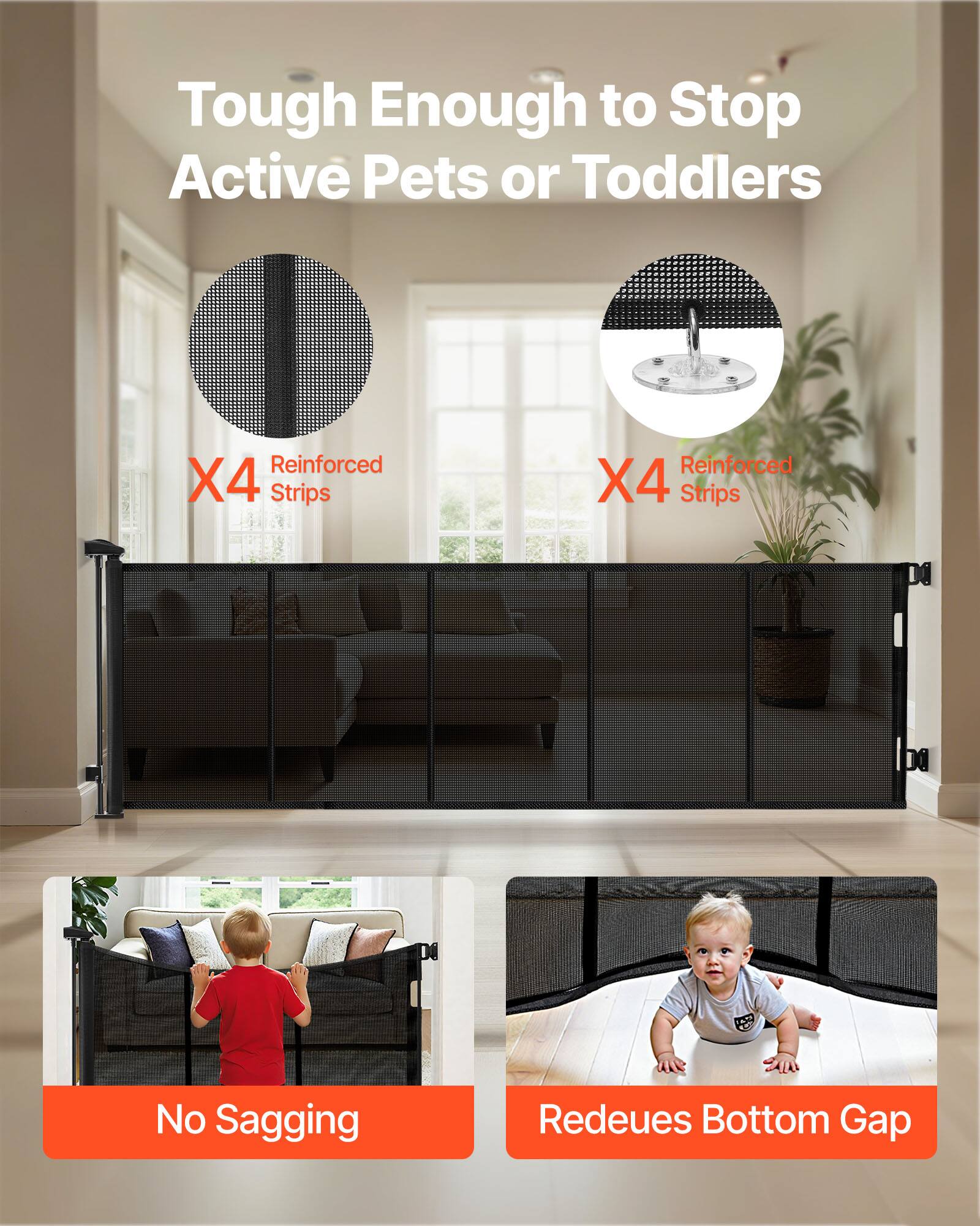 Tough Enough to Stop Active Pets or Toddlers

X4 Reinforced Strips

X4 Reinforced Strips

No Sagging

Reduces Bottom Gap