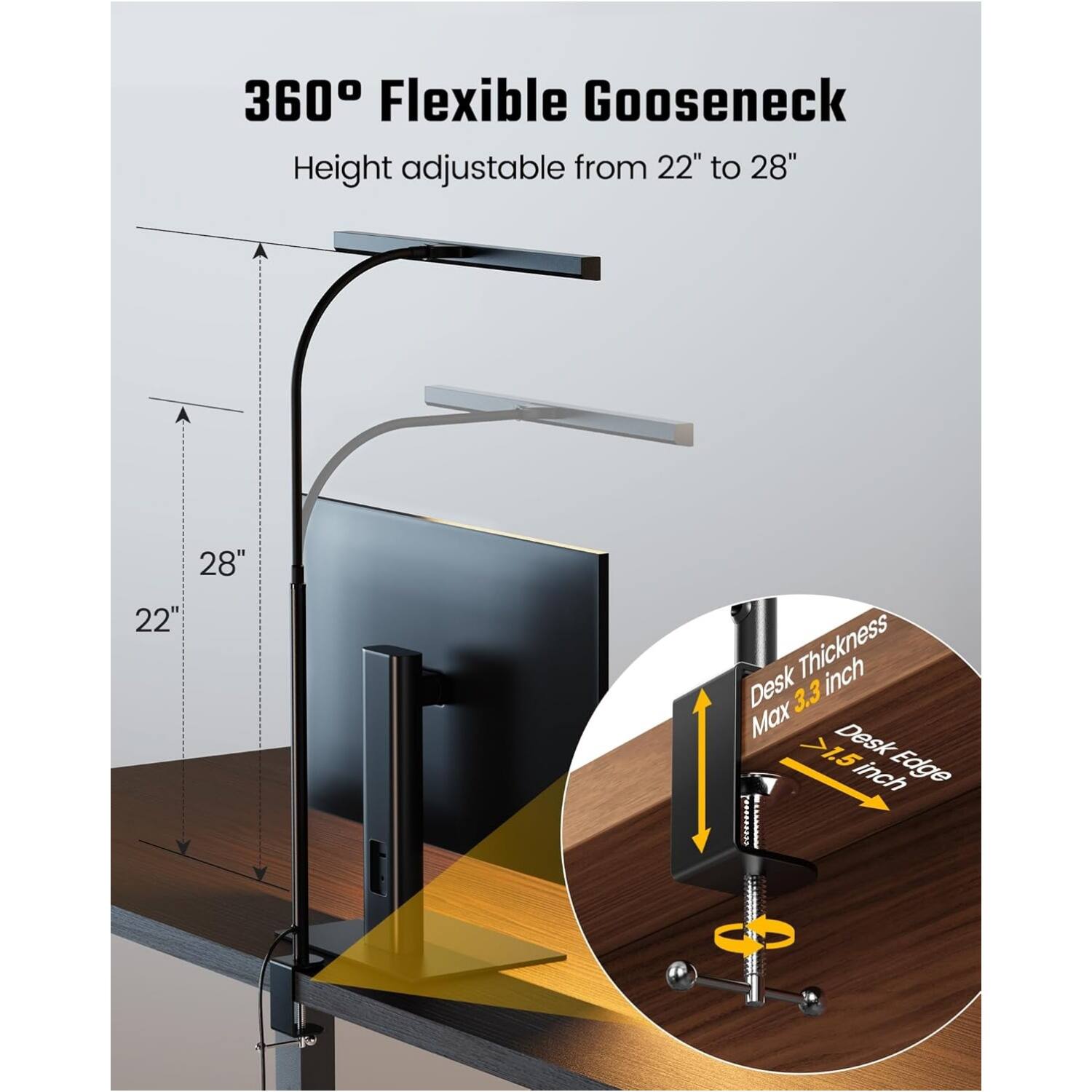 360° Flexible Gooseneck  
Height adjustable from 22" to 28"  

Desk Thickness: Max 3.3 inch  
Desk Edge: >1.5 inch
