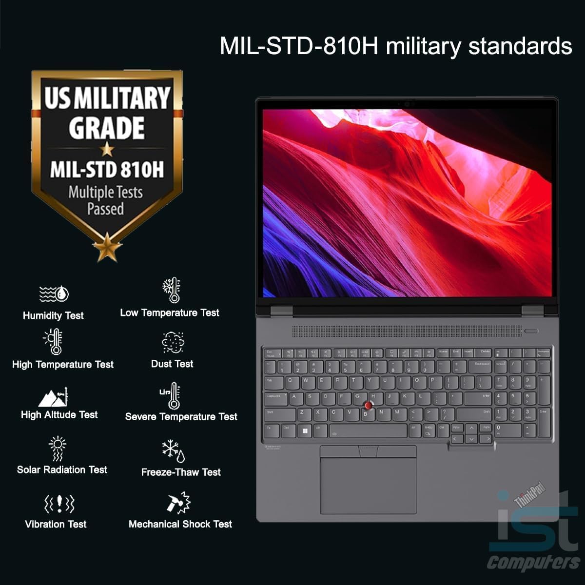 MIL-STD-810H military standards

US MILITARY GRADE MIL-STD 810H

Multiple Tests Passed

- Humidity Test
- Low Temperature Test
- High Temperature Test
- Dust Test
- High Altitude Test
- Severe Temperature Test
- Solar Radiation Test
- Vibration Test
- Freeze-Thaw Test
- Mechanical Shock Test

ThinkPad iST Computers