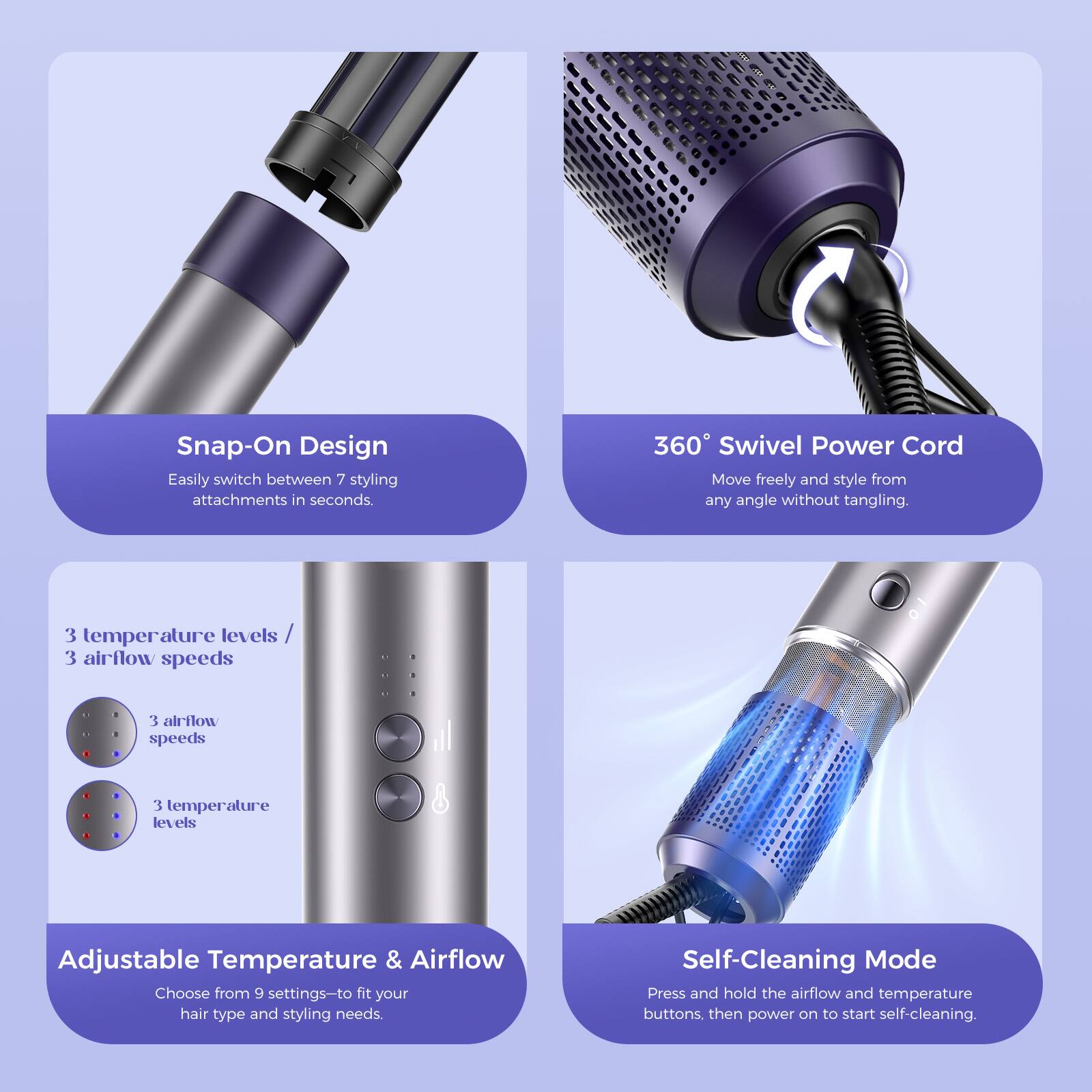 Snap-On Design  
Easily switch between 7 styling attachments in seconds.

360° Swivel Power Cord  
Move freely and style from any angle without tangling.

3 temperature levels / 3 airflow speeds  
3 airflow speeds  
3 temperature levels

Adjustable Temperature & Airflow  
Choose from 9 settings to fit your hair type and styling needs.

Self-Cleaning Mode  
Press and hold the airflow and temperature buttons, then power on to start self-cleaning.