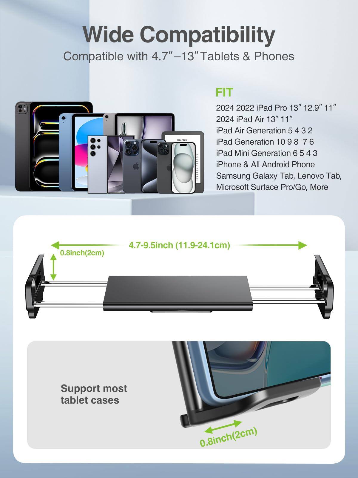 Wide Compatibility  
Compatible with 4.7"-13" Tablets & Phones  

FIT  
2024 2022 iPad Pro 13" 12.9" 11"  
2024 iPad Air 13" 11"  
iPad Air Generation 5 4 3 2  
iPad Generation 10 9 8 7 6  
iPad Mini Generation 6 5 4 3  
iPhone & All Android Phone  
Samsung Galaxy Tab, Lenovo Tab, Microsoft Surface Pro/Go, More  

4.7-9.5inch (11.9-24.1cm)  
0.8inch(2cm)  

Support most tablet cases  
0.8inch(2cm)