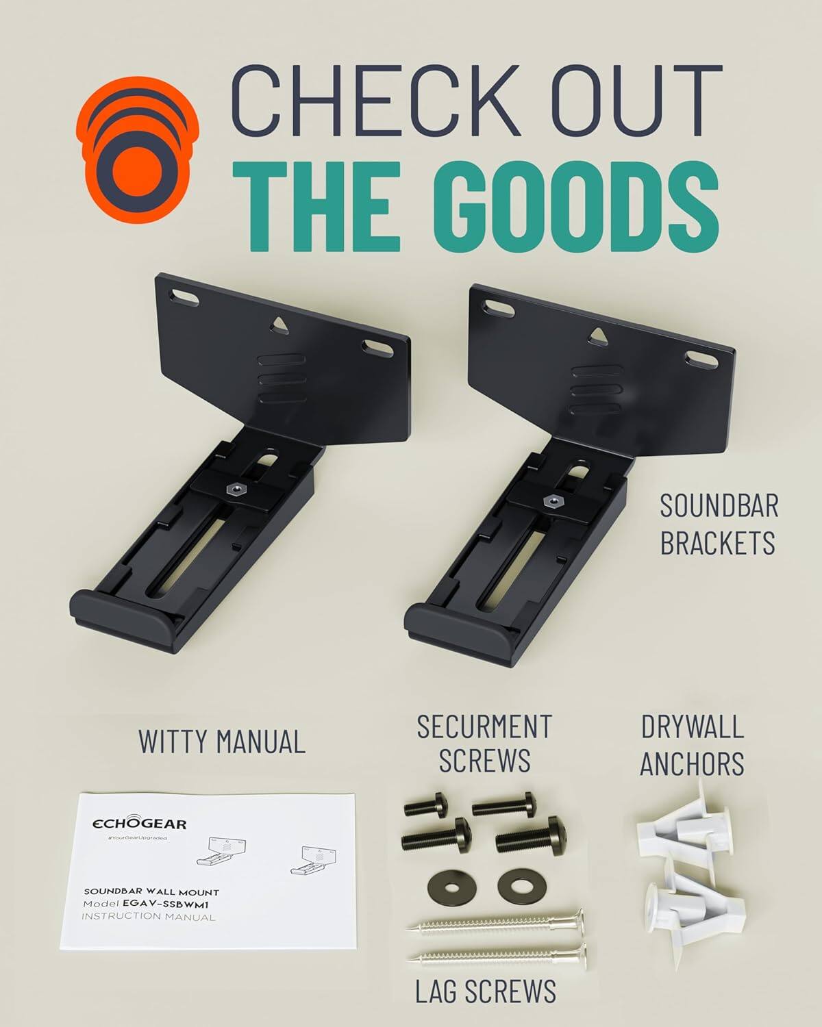 CHECK OUT THE GOODS

SOUNDBAR BRACKETS

WITTY MANUAL
ECHOGEAR
SOUNDBAR WALL MOUNT
Model EGAV-SSBWMI
INSTRUCTION MANUAL

SECURMENT SCREWS

DRYWALL ANCHORS

LAG SCREWS