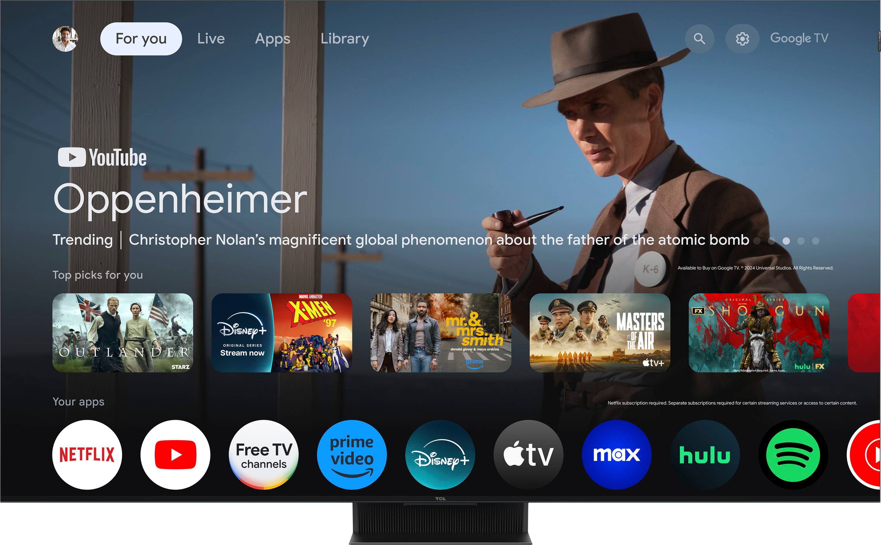 For you Live Apps Library Google TV YouTube Oppenheimer Trending Christopher Nolan's magnificent global phenomenon about the father of the atomic bomb Top picks for you - - XMEW '97 Disney+ TRISINA SERIES OUTLANDER Stream now STARI mr. & mrs smith - - a - -nt prime K-6 Available to buy - Google TV d 2004 Universal Siudios N Rghts Reserved ...... FX SHOOGUN SHO G UN MASTERS IF THE AIR tv+ hulu 1X s - - Your apps Netflix subscription required Separate subscriptions required for certain streaming services - access to certain content Netflix Free TV channels prime video Disney tv max hulu TOL
