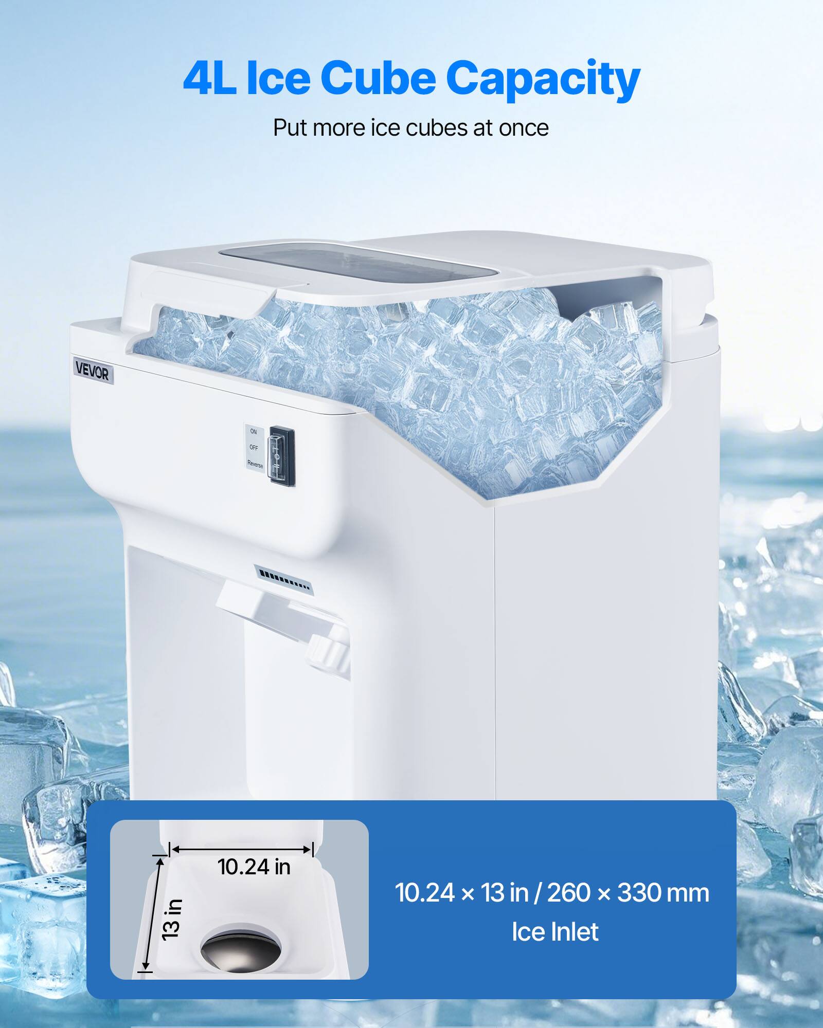 4L Ice Cube Capacity  
Put more ice cubes at once

VEVOR

ON  
OFF  
Power

10.24 in  
10.24 x 13 in / 260 x 330 mm Ice Inlet