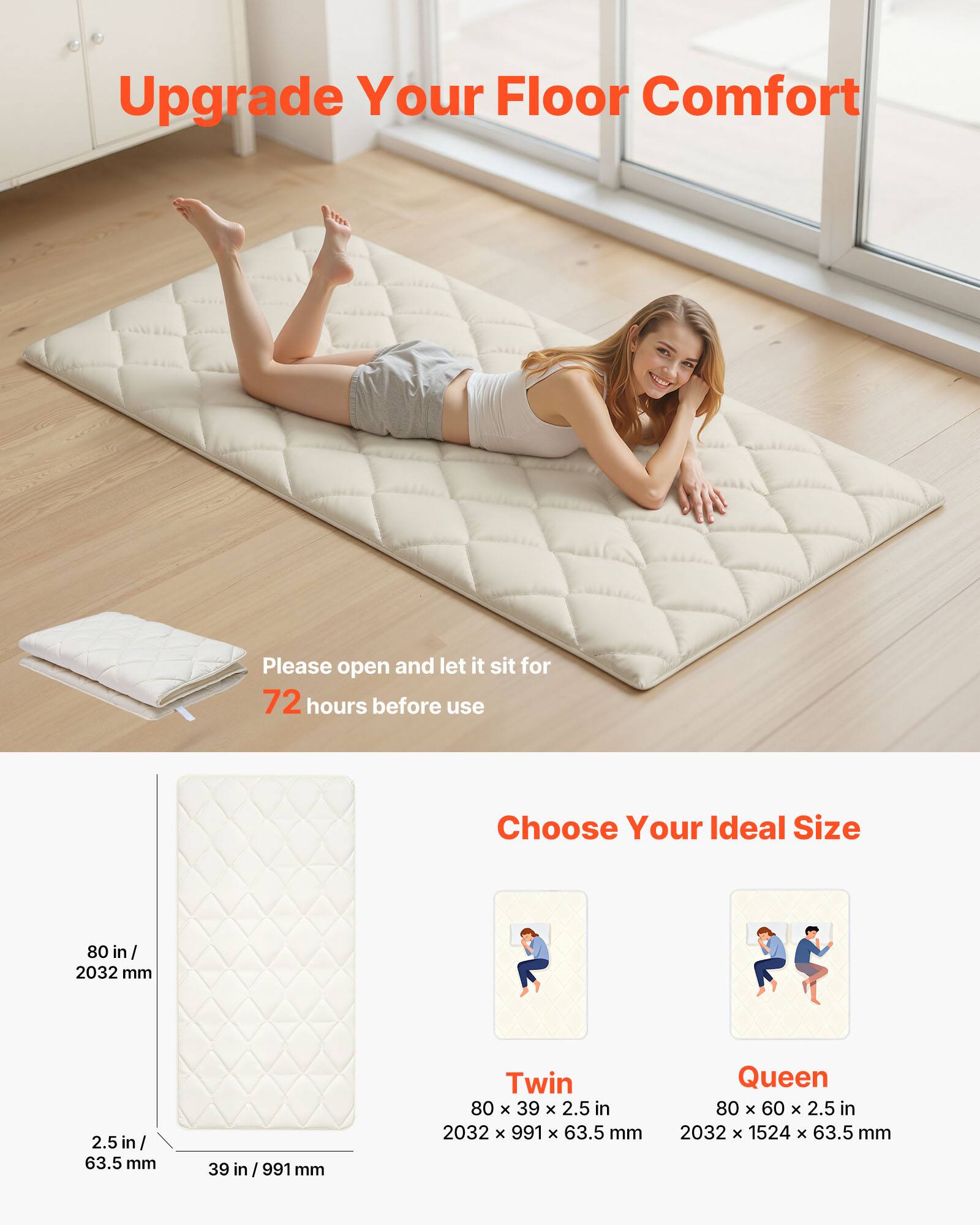 Upgrade Your Floor Comfort

Please open and let it sit for 72 hours before use

Choose Your Ideal Size

- Twin: 80 in / 2032 mm x 39 in / 991 mm x 2.5 in / 63.5 mm
- Queen: 80 in / 2032 mm x 60 in / 1524 mm x 2.5 in / 63.5 mm