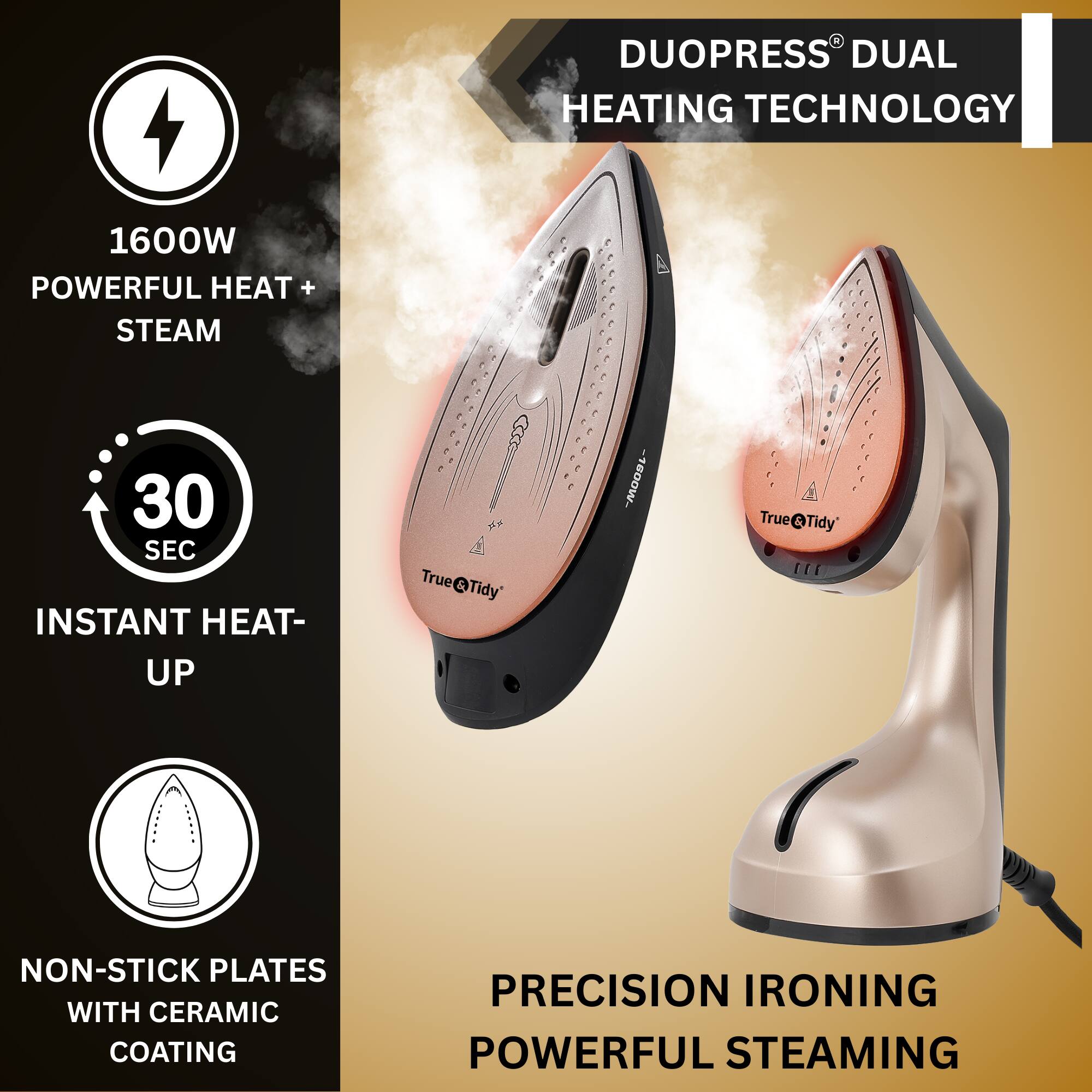 DUOPRESS® DUAL HEATING TECHNOLOGY

1600W POWERFUL HEAT + STEAM

30 SEC INSTANT HEAT-UP

NON-STICK PLATES WITH CERAMIC COATING

PRECISION IRONING POWERFUL STEAMING