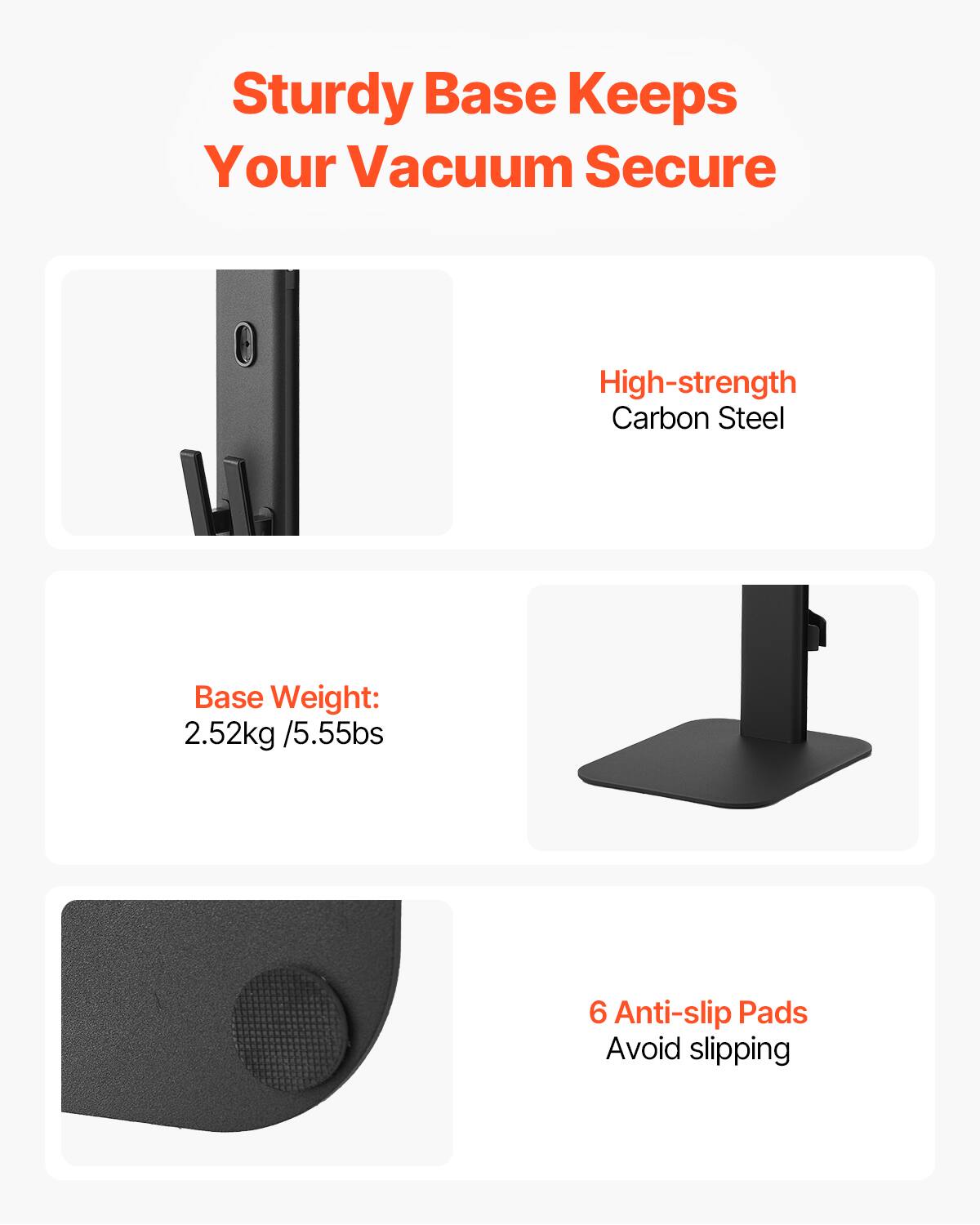Sturdy Base Keeps Your Vacuum Secure

- High-strength Carbon Steel
- Base Weight: 2.52kg / 5.55lbs
- 6 Anti-slip Pads Avoid slipping