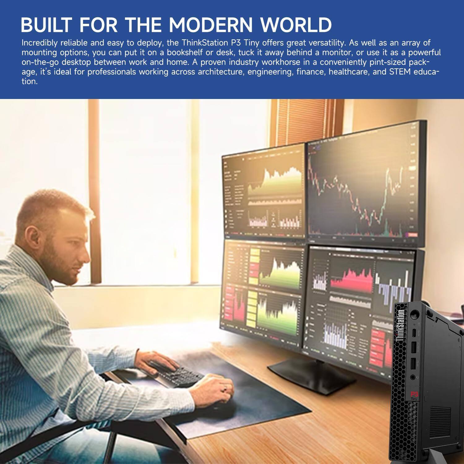 **BUILT FOR THE MODERN WORLD**

Incredibly reliable and easy to deploy, the ThinkStation P3 Tiny offers great versatility. As well as an array of mounting options, you can put it on a bookshelf or desk, tuck it away behind a monitor, or use it as a powerful on-the-go desktop between work and home. A proven industry workhorse in a conveniently pint-sized package, it's ideal for professionals working across architecture, engineering, finance, healthcare, and STEM education.