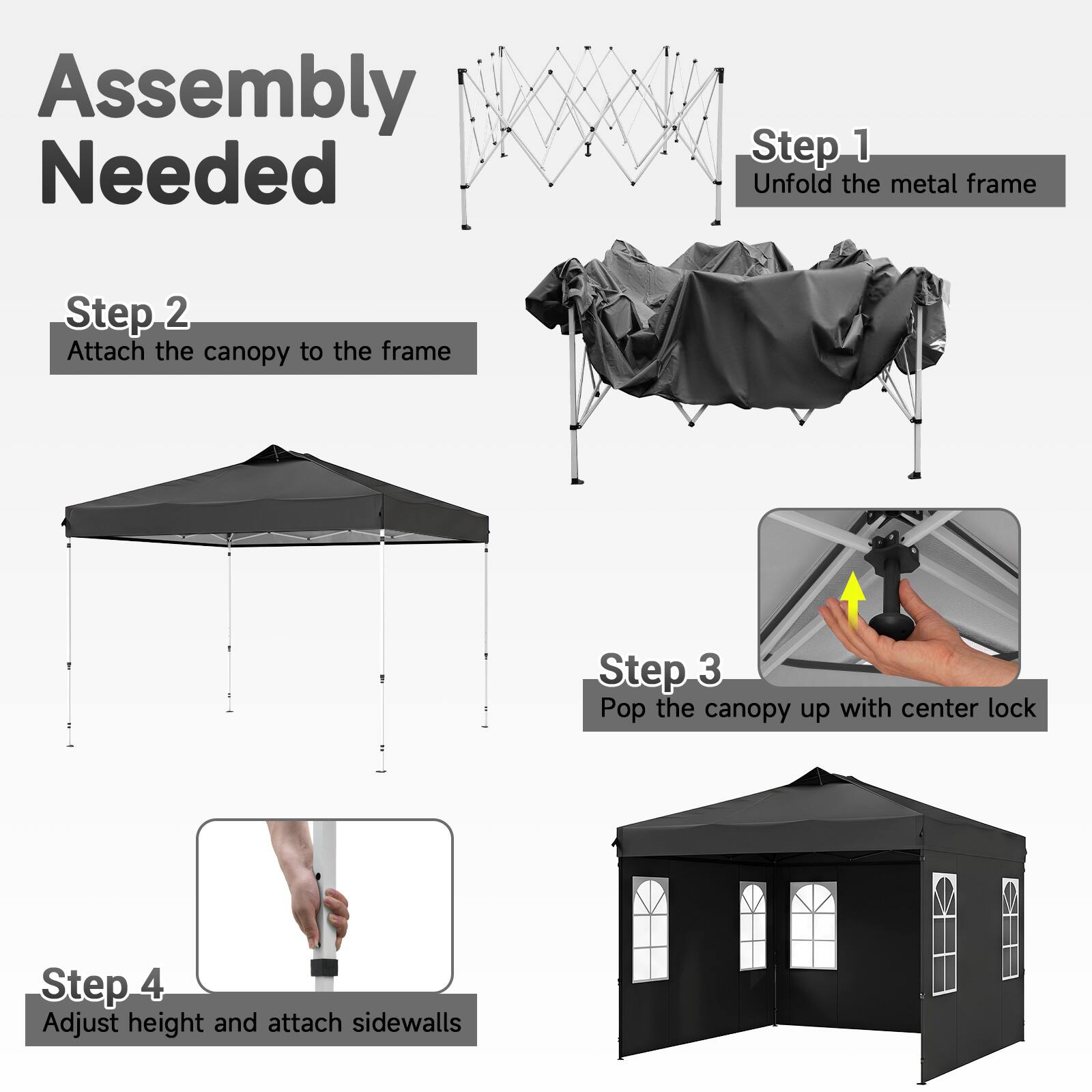 Assembly Needed

Step 1: Unfold the metal frame

Step 2: Attach the canopy to the frame

Step 3: Pop the canopy up with center lock

Step 4: Adjust height and attach sidewalls