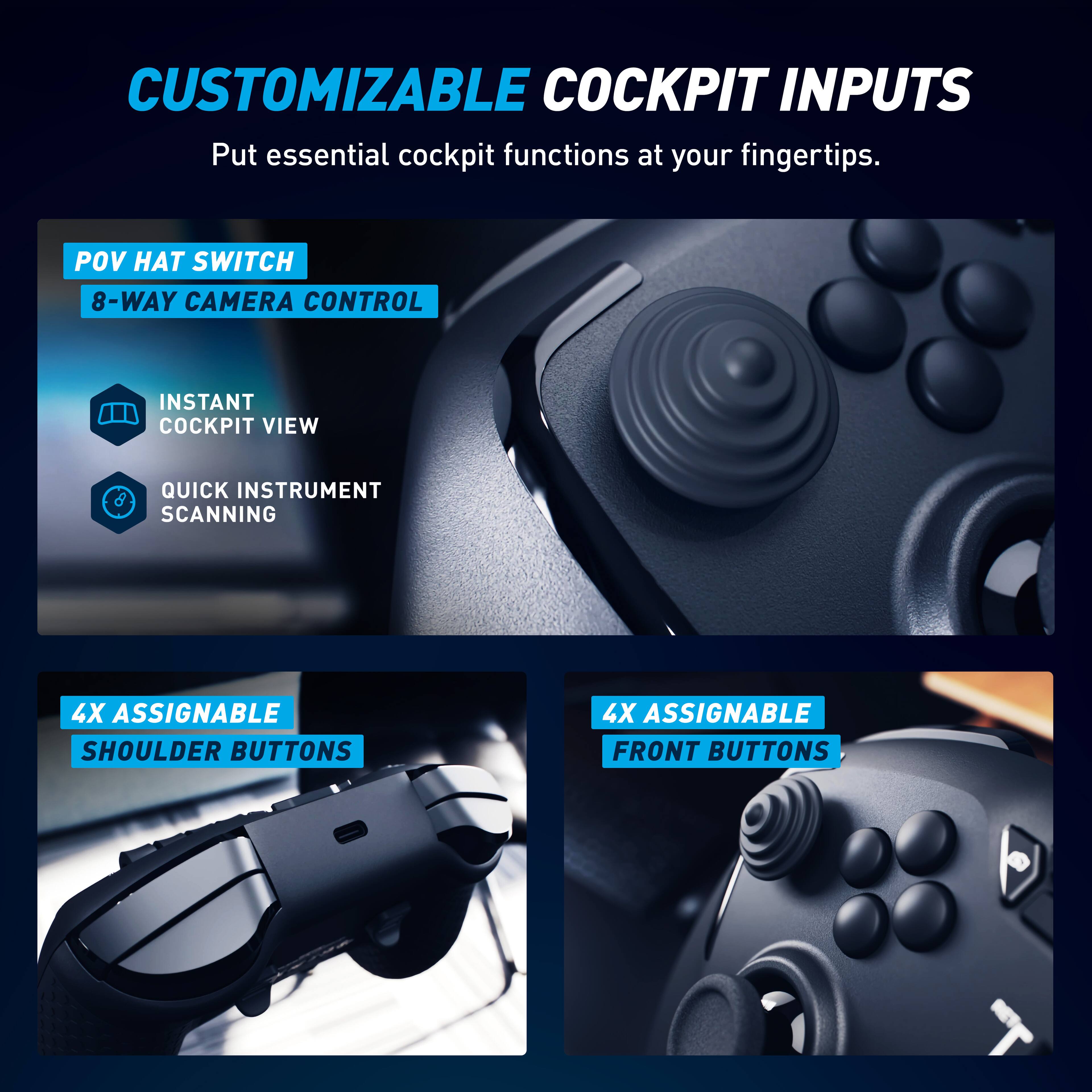 CUSTOMIZABLE COCKPIT INPUTS  
Put essential cockpit functions at your fingertips.  

- POV HAT SWITCH  
- 8-WAY CAMERA CONTROL  
- INSTANT COCKPIT VIEW  
- QUICK INSTRUMENT SCANNING  

- 4X ASSIGNABLE SHOULDER BUTTONS  
- 4X ASSIGNABLE FRONT BUTTONS