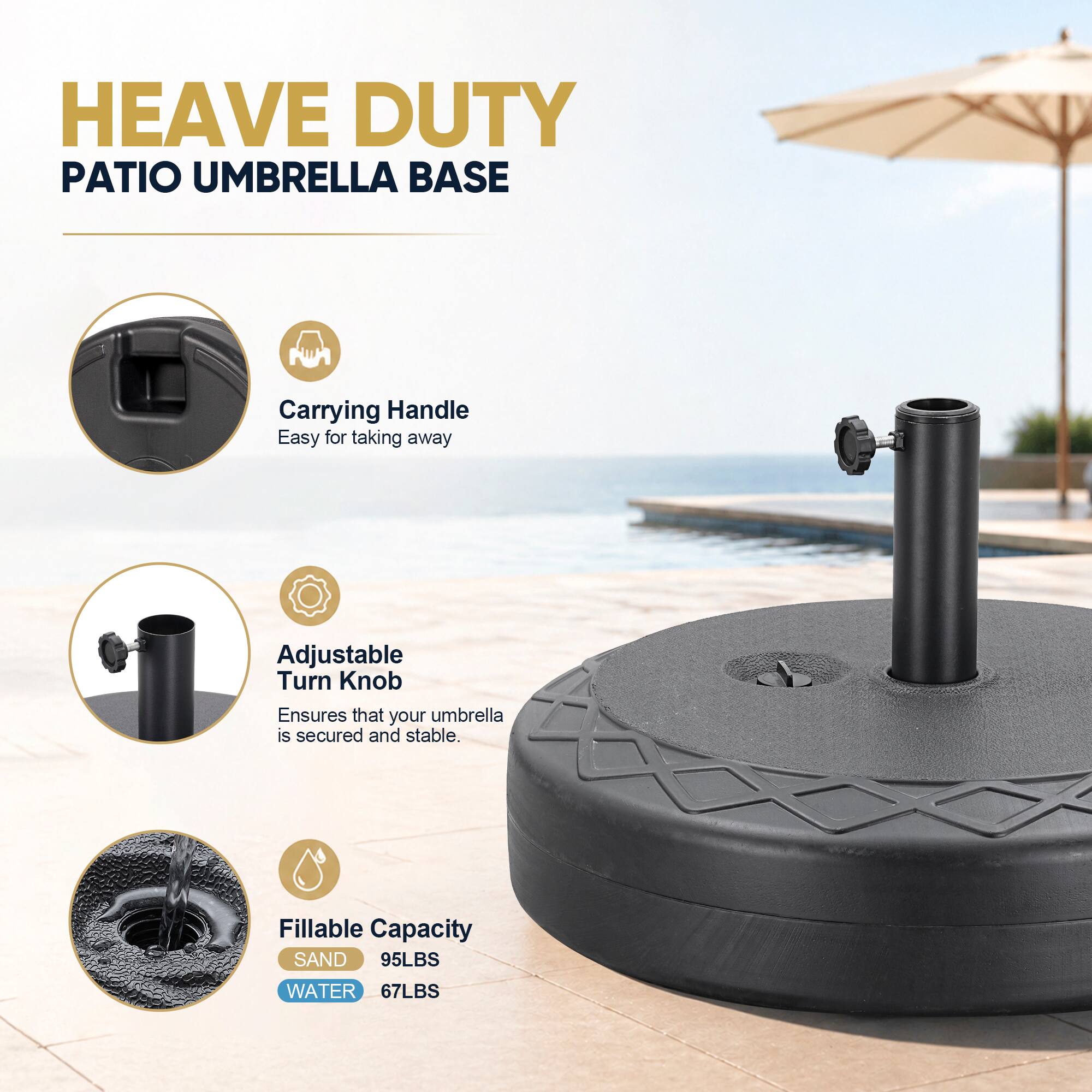 HEAVE DUTY PATIO UMBRELLA BASE

Carrying Handle
Easy for taking away

Adjustable Turn Knob
Ensures that your umbrella is secured and stable.

Fillable Capacity
SAND 95LBS
WATER 67LBS