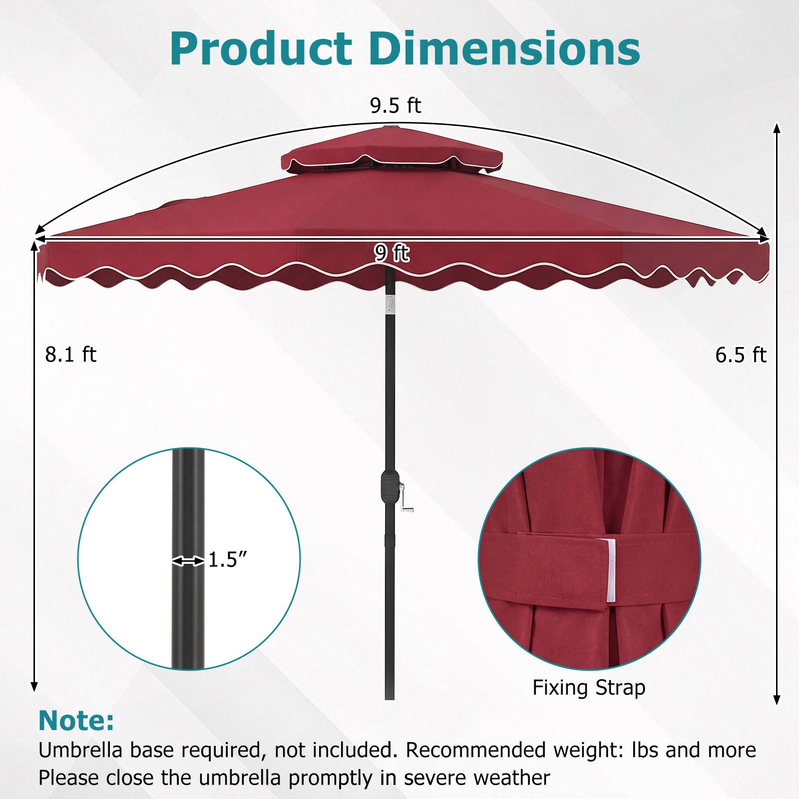 Product Dimensions  
9.5 ft  
9 ft  
8.1 ft  
6.5 ft  
1.5"  

Fixing Strap  

Note: Umbrella base required, not included. Recommended weight: lbs and more  
Please close the umbrella promptly in severe weather