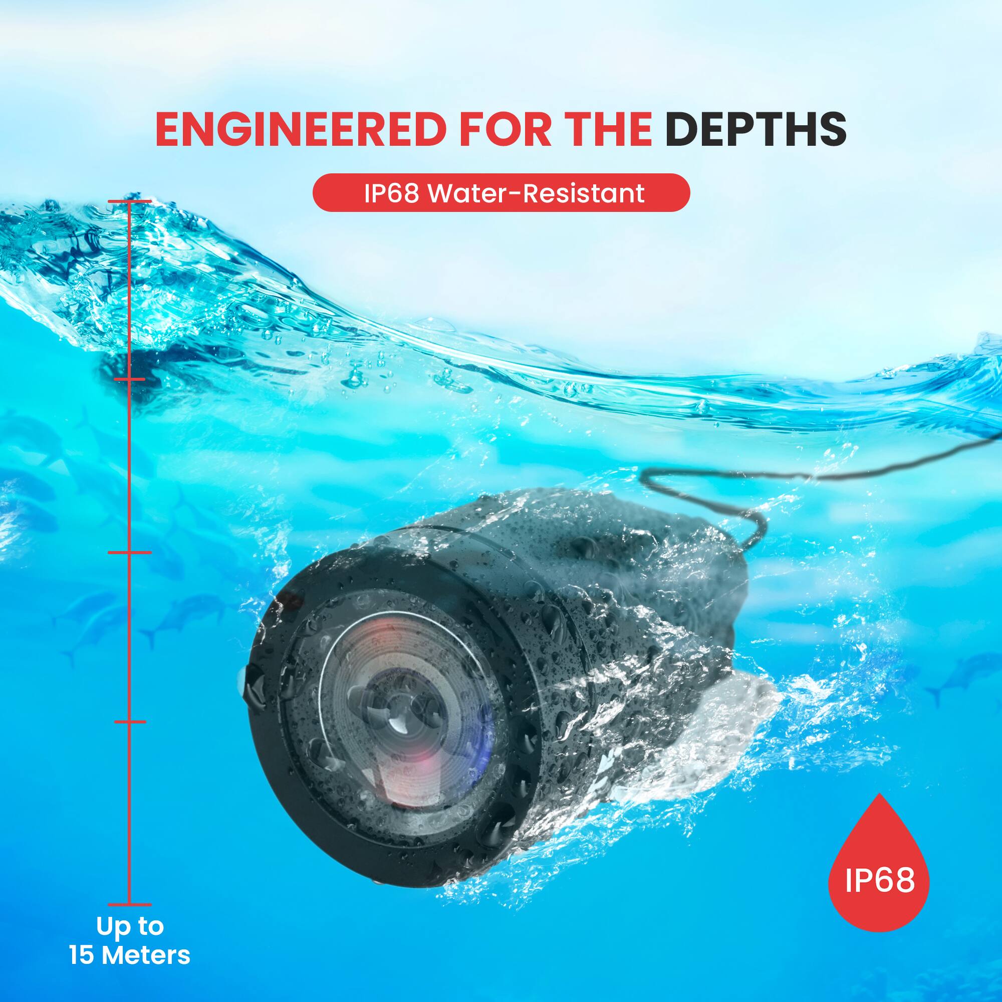 ENGINEERED FOR THE DEPTHS  
IP68 Water-Resistant  
Up to 15 Meters  
IP68