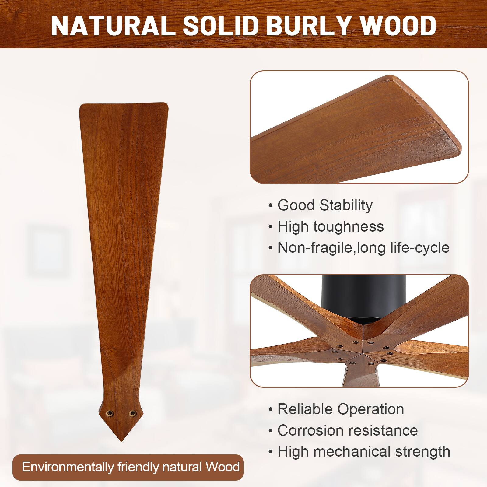 NATURAL SOLID BURLY WOOD

- Good Stability
- High toughness
- Non-fragile, long life-cycle

- Reliable Operation
- Corrosion resistance
- High mechanical strength

Environmentally friendly natural Wood