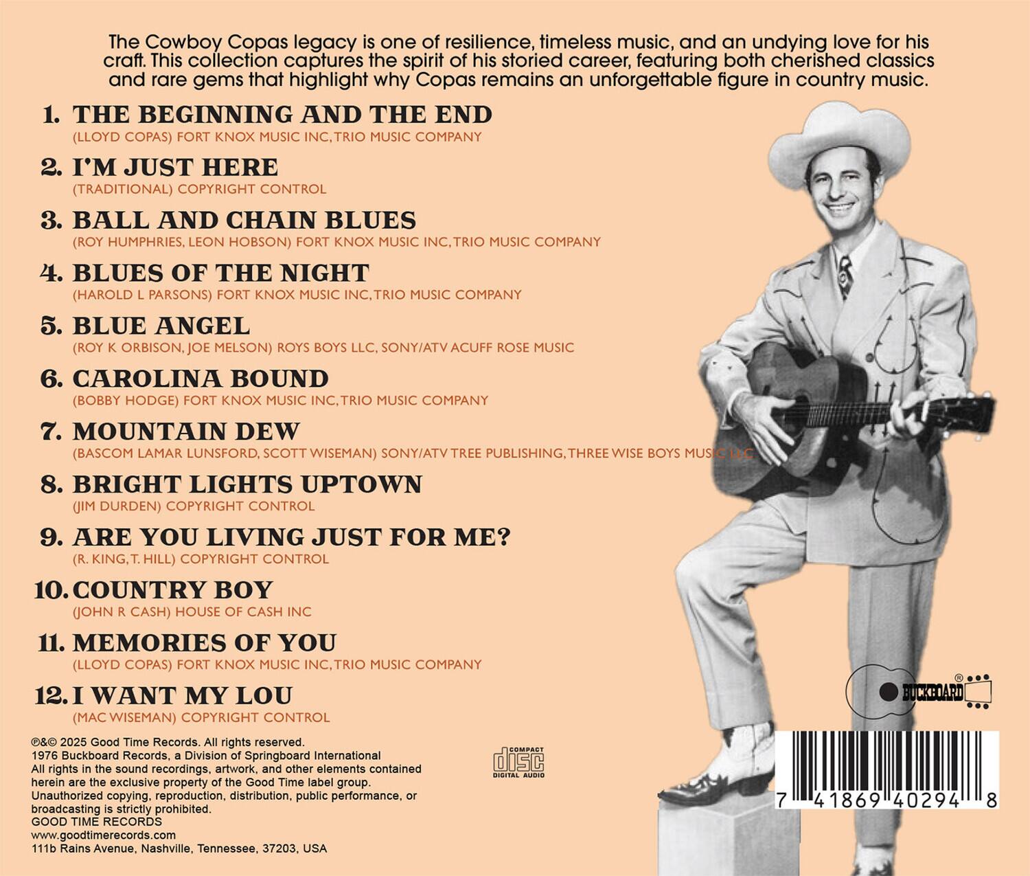 The Cowboy Copas legacy is one of resilience, timeless music, and an undying love for his craft. This collection captures the spirit of his storied career, featuring both cherished classics and rare gems that highlight why Copas remains an unforgettable figure in country music.

1. THE BEGINNING AND THE END  
   (LLOYD COPAS) FORT KNOX MUSIC INC., TRIO MUSIC COMPANY

2. I’M JUST HERE  
   (TRADITIONAL) COPYRIGHT CONTROL

3. BALL AND CHAIN BLUES  
   (ROY HUMPHRIES, LEON HOBSON) FORT KNOX MUSIC INC., TRIO MUSIC COMPANY

4. BLUES OF THE NIGHT  
   (HAROLD L. PARSONS) FORT KNOX MUSIC INC., TRIO MUSIC COMPANY

5. BLUE ANGEL  
   (ROY K. ORBISON, JOE MELSON) ROYS BOYS LLC, SONY/ATV ACUFF ROSE MUSIC

6. CAROLINA BOUND  
   (BOBBY HODGE) FORT KNOX MUSIC INC., TRIO MUSIC COMPANY

7. MOUNTAIN DEW  
   (BASCOM LAMAR LUNSF