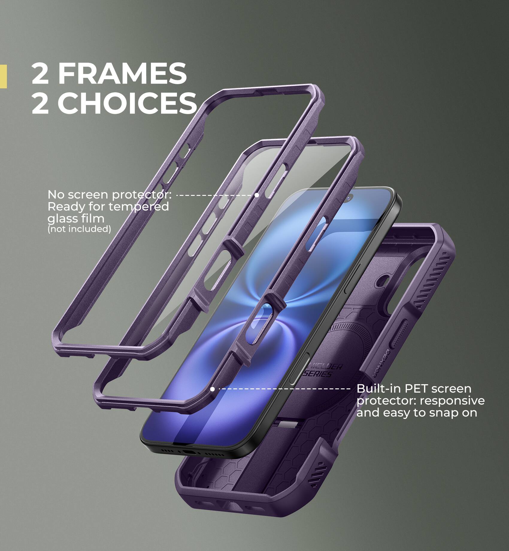 2 FRAMES 2 CHOICES

No screen protector: Ready for tempered glass film (not included)

Built-in PET screen protector: responsive and easy to snap on