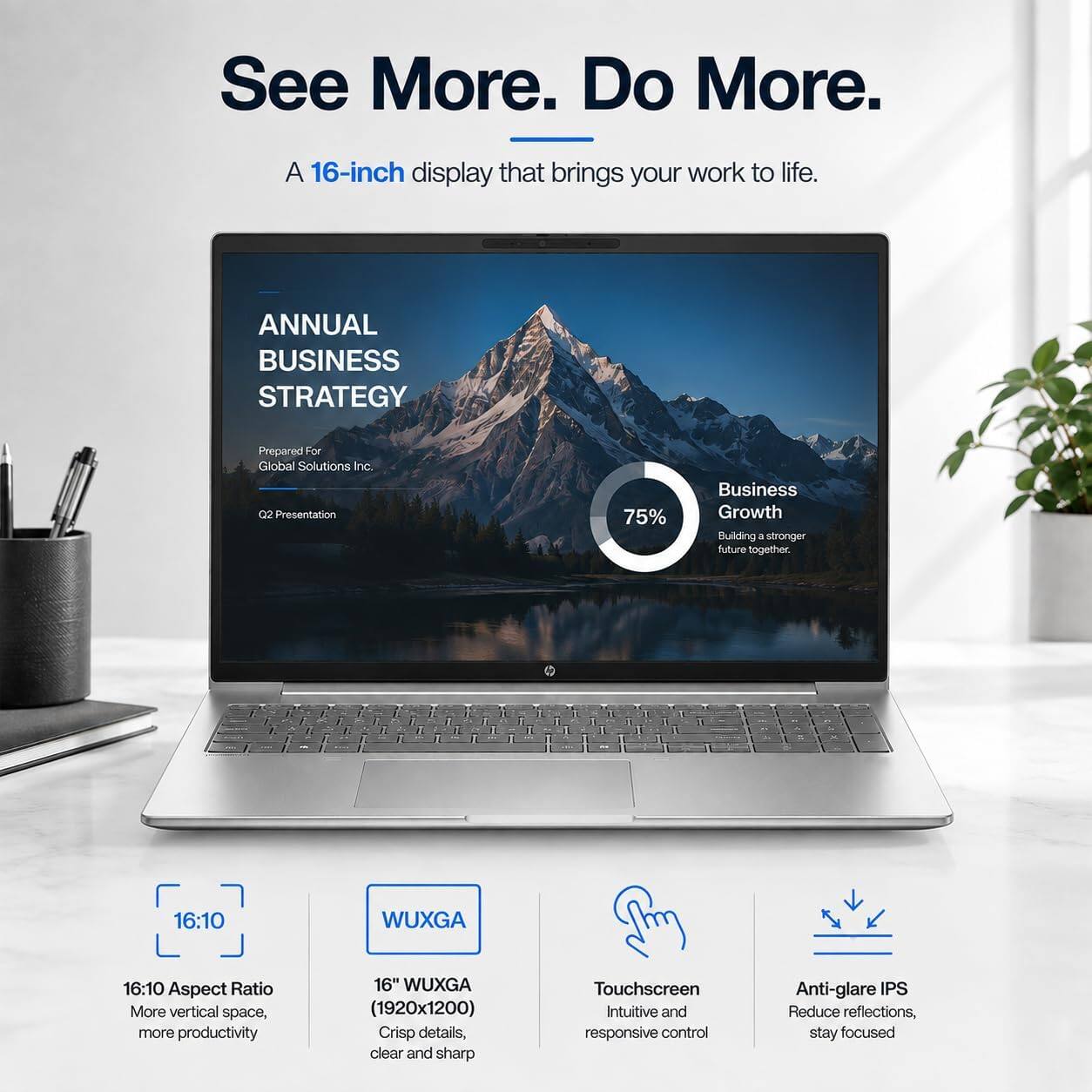 See More. Do More.

A 16-inch display that brings your work to life.

ANNUAL BUSINESS STRATEGY
Prepared For Global Solutions Inc. Q2 Presentation

75%
Business Growth Building a stronger future together.

16:10 Aspect Ratio More vertical space, more productivity
16" WUXGA (1920x1200) Crisp details, clear and sharp
Touchscreen Intuitive and responsive control
Anti-glare IPS Reduce reflections, stay focused