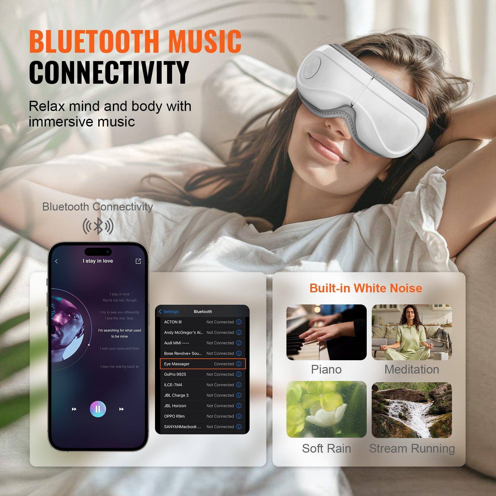 **BLUETOOTH MUSIC CONNECTIVITY**

Relax mind and body with immersive music

Bluetooth Connectivity

---

**Built-in White Noise**

- Piano
- Meditation
- Soft Rain
- Stream Running

---

**Bluetooth Connectivity**

- ACTON II - Not Connected
- Andy McGregor ALL - Not Connected
- Audi MMI III - Not Connected
- Bose Revolve Sound - Not Connected
- Eye Massager - Connected
- GoPro 9825 - Not Connected
- ILCE-7M4 - Not Connected
- JBL Charge 3 - Not Connected
- JBL Horizon - Not Connected
- OPPO R1m - Not Connected
- SANYAMacBook - Not Connected
