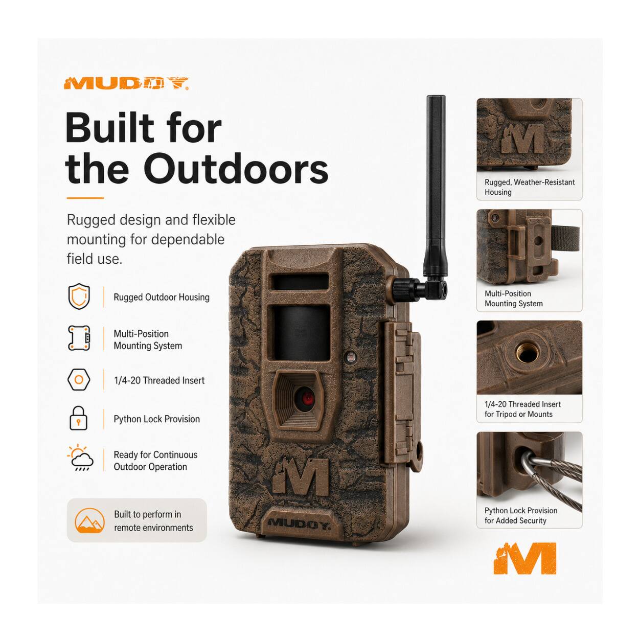 MUD Built for the Outdoors  
Rugged, Weather-Resistant Housing  
Rugged design and flexible mounting for dependable field use.  
Rugged Outdoor Housing  
Multi-Position Mounting System  
1/4-20 Threaded Insert  
Python Lock Provision  
Ready for Continuous Outdoor Operation  
Built to perform in remote environments
