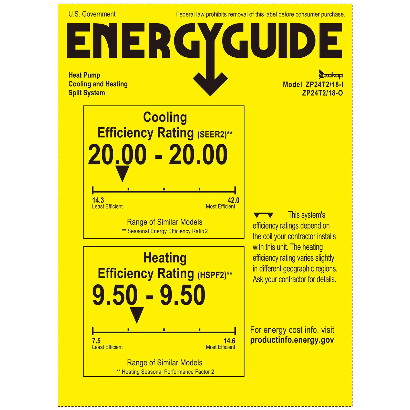 U.S. Government  
Federal law prohibits removal of this label before consumer purchase.

**ENERGYGUIDE**

Heat Pump  
Cooling and Heating  
Split System

Model ZP24T2/18-I  
ZP24T2/18-O

Cooling Efficiency Rating (SEER2)**  
20.00 - 20.00  
Least Efficient  
Most Efficient  
Range of Similar Models  
Seasonal Energy Efficiency Ratio 2

Heating Efficiency Rating (HSPF2)**  
9.50 - 9.50  
Least Efficient  
Most Efficient  
Range of Similar Models  
Heating Seasonal Performance Factor 2

This system's efficiency ratings depend on the coil your contractor installs with this unit. The heating efficiency rating varies slightly in different geographic regions. Ask your contractor for details.

For energy cost info, visit productinfo.energy.gov