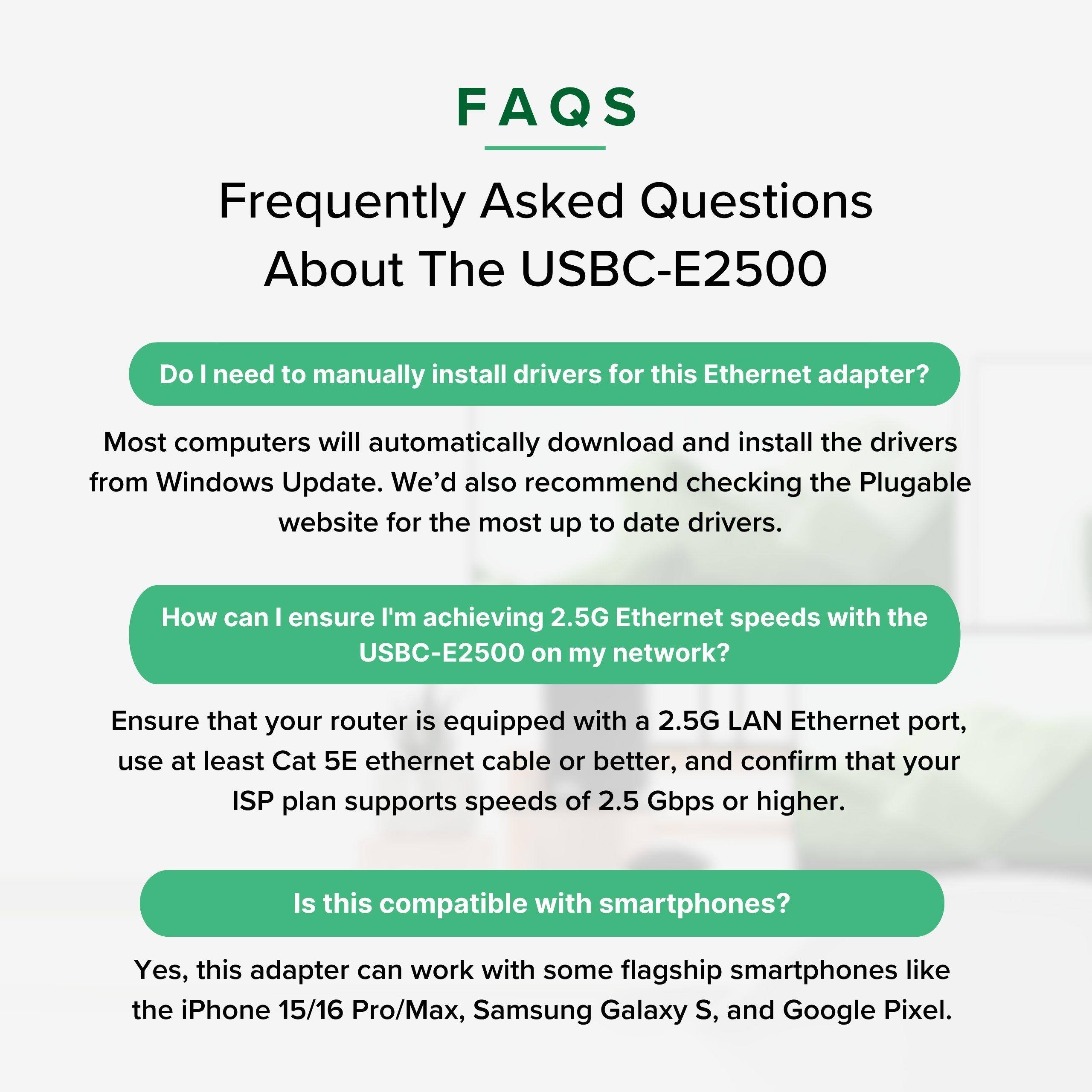 FAQS  
Frequently Asked Questions About The USBC-E2500  

Do I need to manually install drivers for this Ethernet adapter?  
Most computers will automatically download and install the drivers from Windows Update. We'd also recommend checking the Plugable website for the most up to date drivers.  

How can I ensure I'm achieving 2.5G Ethernet speeds with the USBC-E2500 on my network?  
Ensure that your router is equipped with a 2.5G LAN Ethernet port, use at least Cat 5E ethernet cable or better, and confirm that your ISP plan supports speeds of 2.5 Gbps or higher.  

Is this compatible with smartphones?  
Yes, this adapter can work with some flagship smartphones like the iPhone 15/16 Pro/Max, Samsung Galaxy S, and Google Pixel.