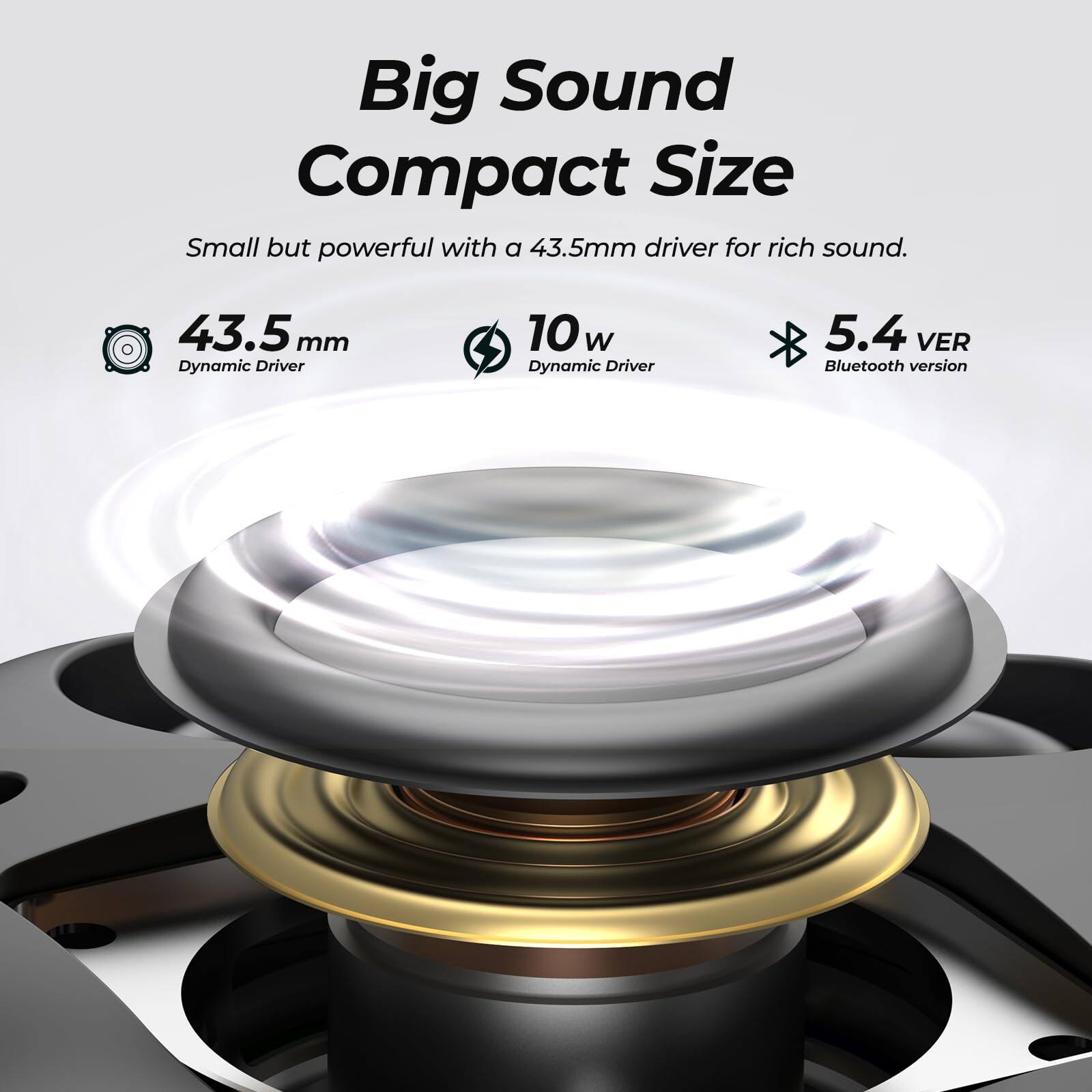 Big Sound Compact Size  
Small but powerful with a 43.5mm driver for rich sound.  
43.5mm Dynamic Driver  
10w Dynamic Driver  
5.4 VER Bluetooth version