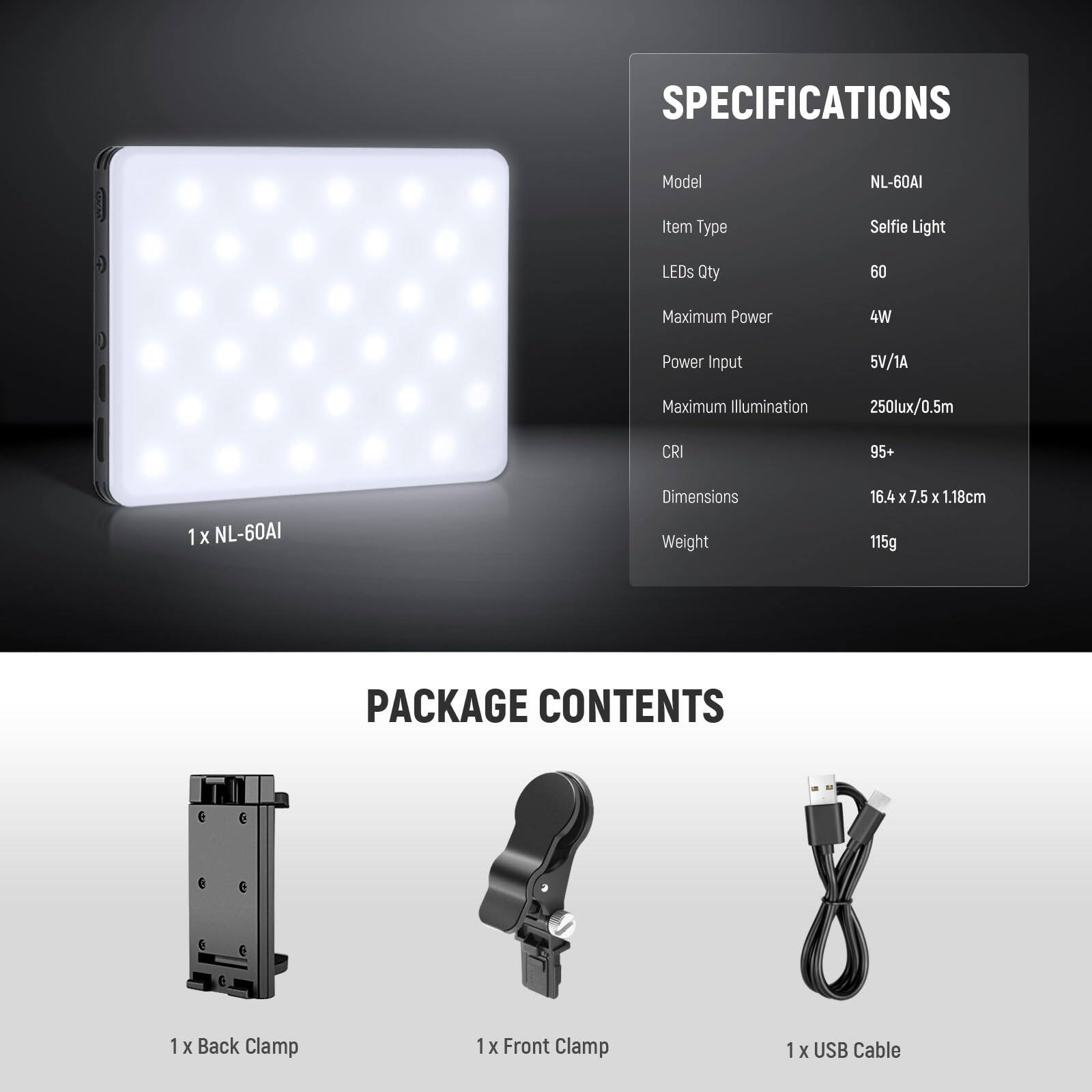 **SPECIFICATIONS**

- Model: NL-60AI
- Item Type: Selfie Light
- LEDs Qty: 60
- Maximum Power: 4W
- Power Input: 5V/1A
- Maximum Illumination: 250lux/0.5m
- CRI: 95+
- Dimensions: 16.4 x 7.5 x 1.18cm
- Weight: 115g

**PACKAGE CONTENTS**

- 1 x Back Clamp
- 1 x Front Clamp
- 1 x USB Cable