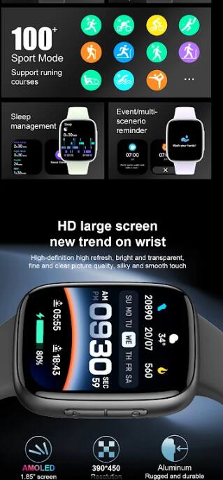 100+ Sport Mode  
Support running courses  

Sleep management  
Event/multi-scenario reminder  

HD large screen  
new trend on wrist  
High-definition high refresh, bright and transparent, fine and clear picture quality, silky and smooth touch  

AMOLED 1.85" screen  
390*450 Resolution  
Aluminum  
Rugged and durable
