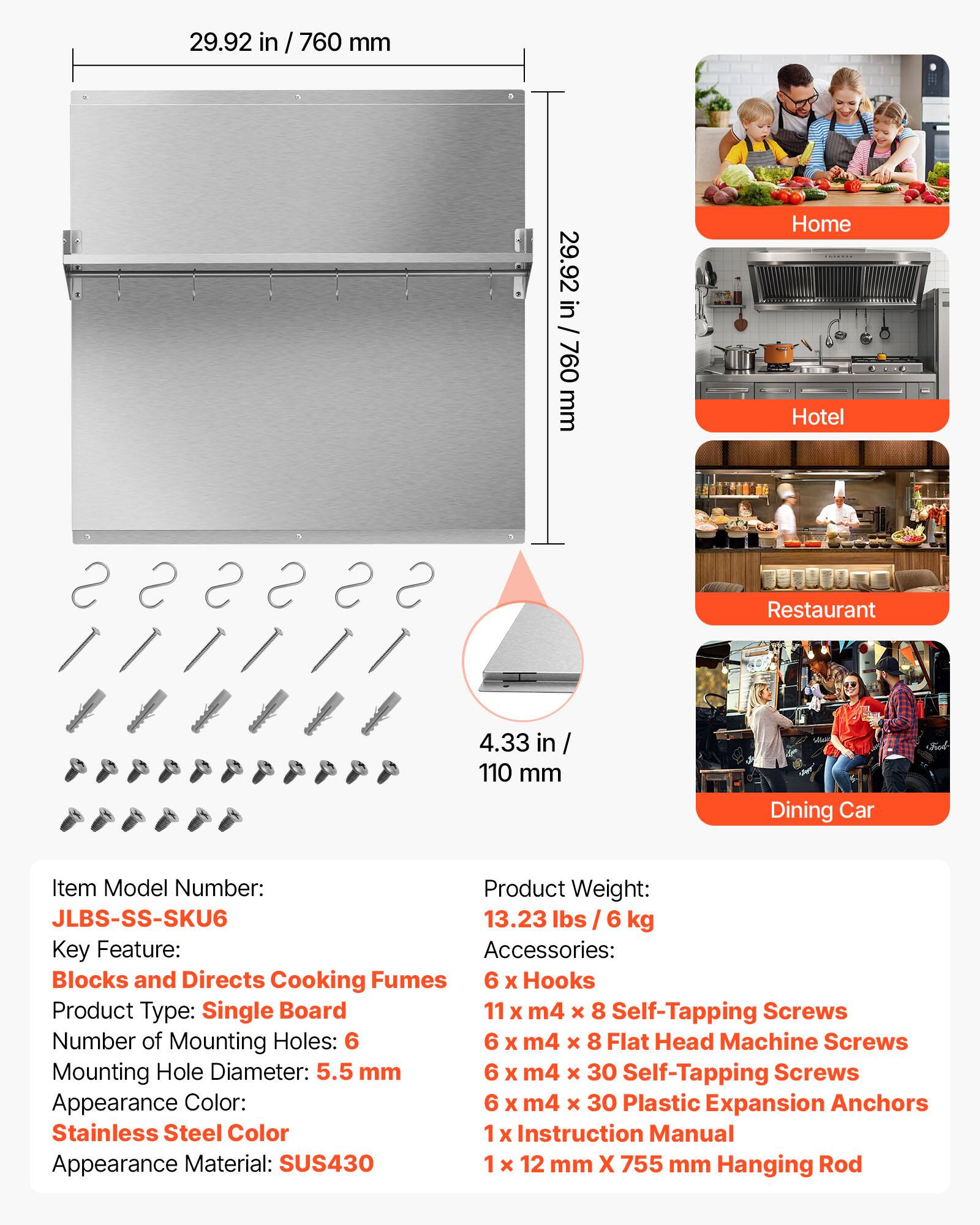 29.92 in / 760 mm

Home Hotel 2 2 S S 2 2 Restaurant 4.33 in / 110 mm Dining Car

Item Model Number: JLBS-SS-SKU6

Product Weight: 13.23 lbs / 6 kg

Key Feature: Blocks and Directs Cooking Fumes

Accessories: 
- 6 x Hooks
- 11 x m4 x 8 Self-Tapping Screws
- 6 x m4 x 8 Flat Head Machine Screws
- 6 x m4 x 30 Self-Tapping Screws
- 6 x m4 x 30 Plastic Expansion Anchors
- 1 x Instruction Manual
- 1 x 12 mm X 755 mm Hanging Rod

Product Type: Single Board

Number of Mounting Holes: 6

Mounting Hole Diameter: 5.5 mm

Appearance Color: Stainless Steel Color

Appearance Material: SUS430