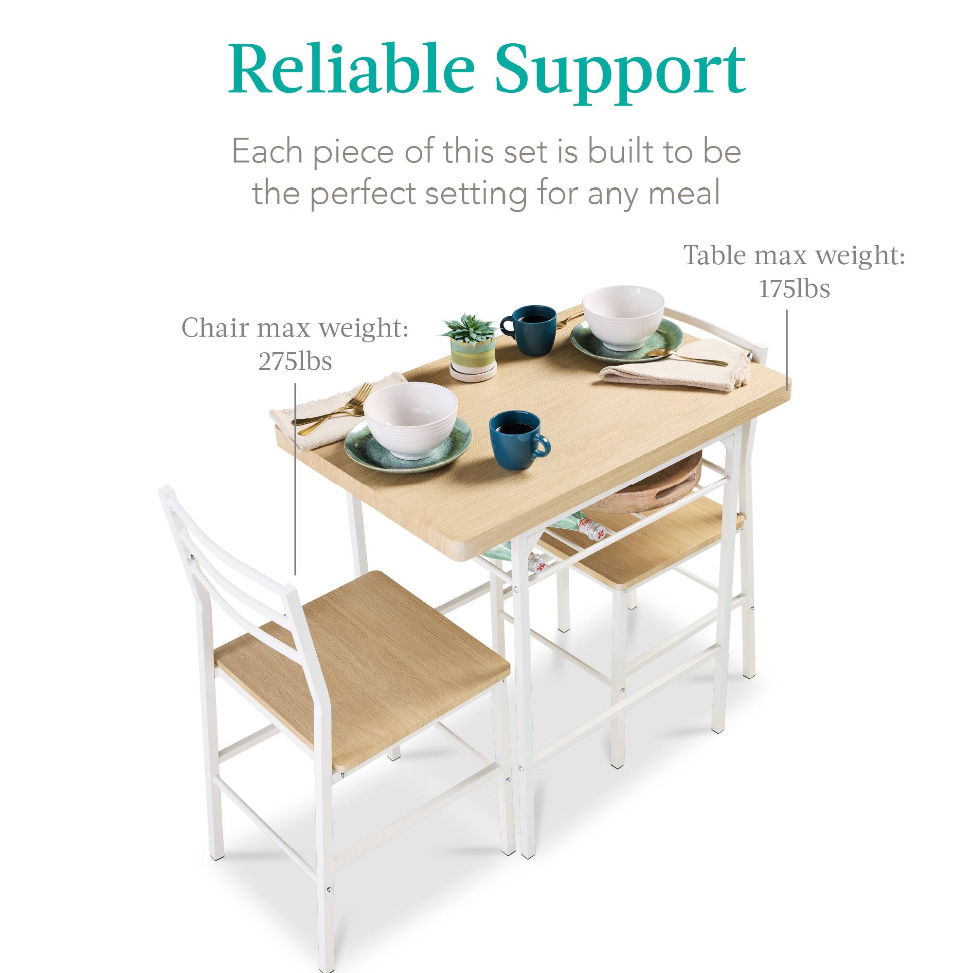Reliable Support

Each piece of this set is built to be the perfect setting for any meal

Chair max weight: 275lbs

Table max weight: 175lbs