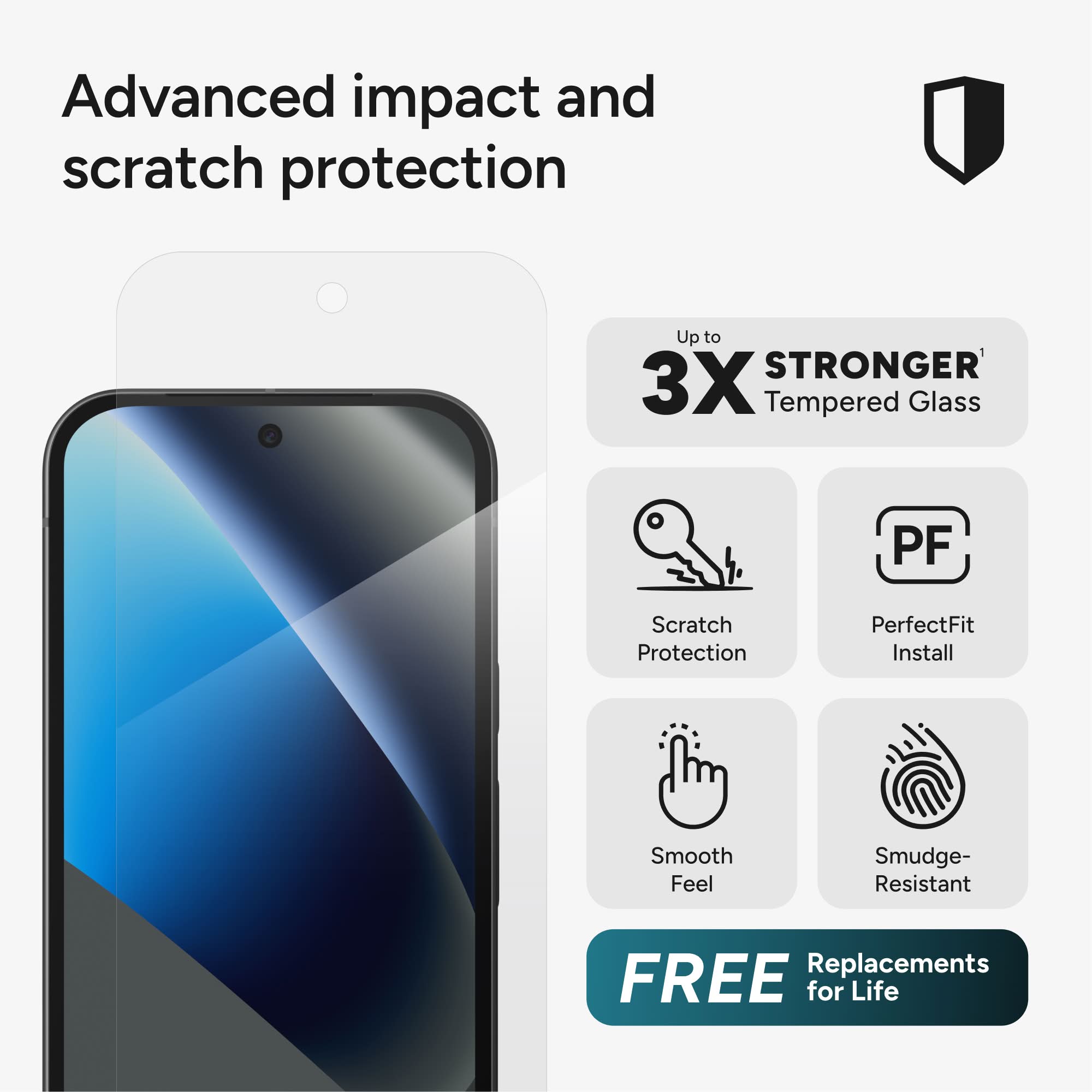 Advanced impact and scratch protection

Up to 3X STRONGER Tempered Glass

PF Scratch Protection
PerfectFit Install
Smooth Feel
Smudge-Resistant

FREE Replacements for Life