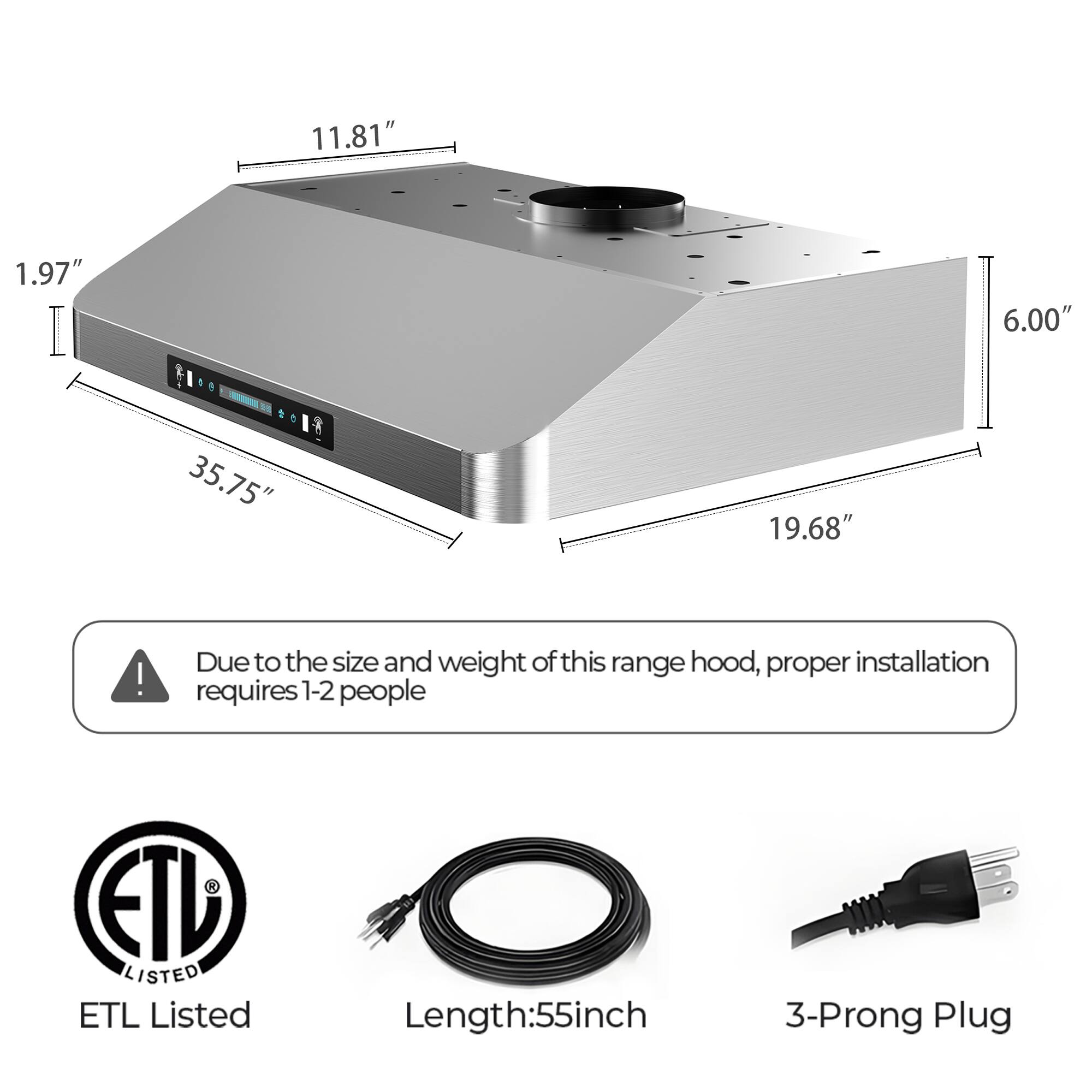 11.81" 1.97" 6.00" 35.75" 19.68"  
Due to the size and weight of this range hood, proper installation requires 1-2 people  
ETD LISTED ETL Listed  
Length: 55 inch  
3-Prong Plug