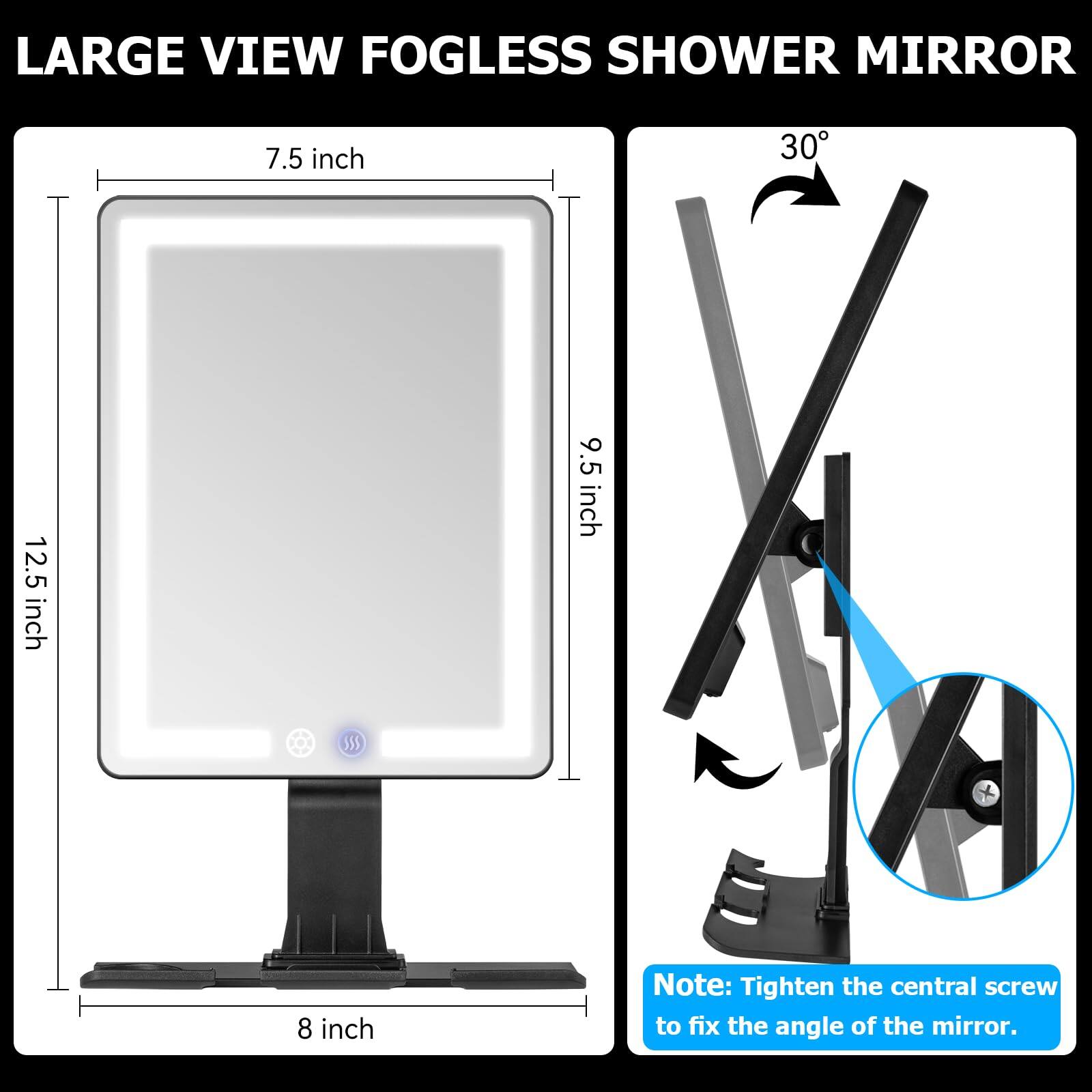 LARGE VIEW FOGLESS SHOWER MIRROR

7.5 inch  
12.5 inch  
9.5 inch  
8 inch  

Note: Tighten the central screw to fix the angle of the mirror.