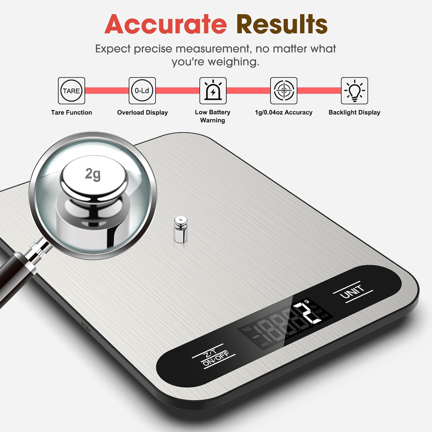 Accurate Results  
Expect precise measurement, no matter what you're weighing.  

- Tare Function  
- Overload Display  
- Low Battery Warning  
- 1g/0.04oz Accuracy  
- Backlight Display  

2g  

UNIT  

ON/OFF  

ZAT