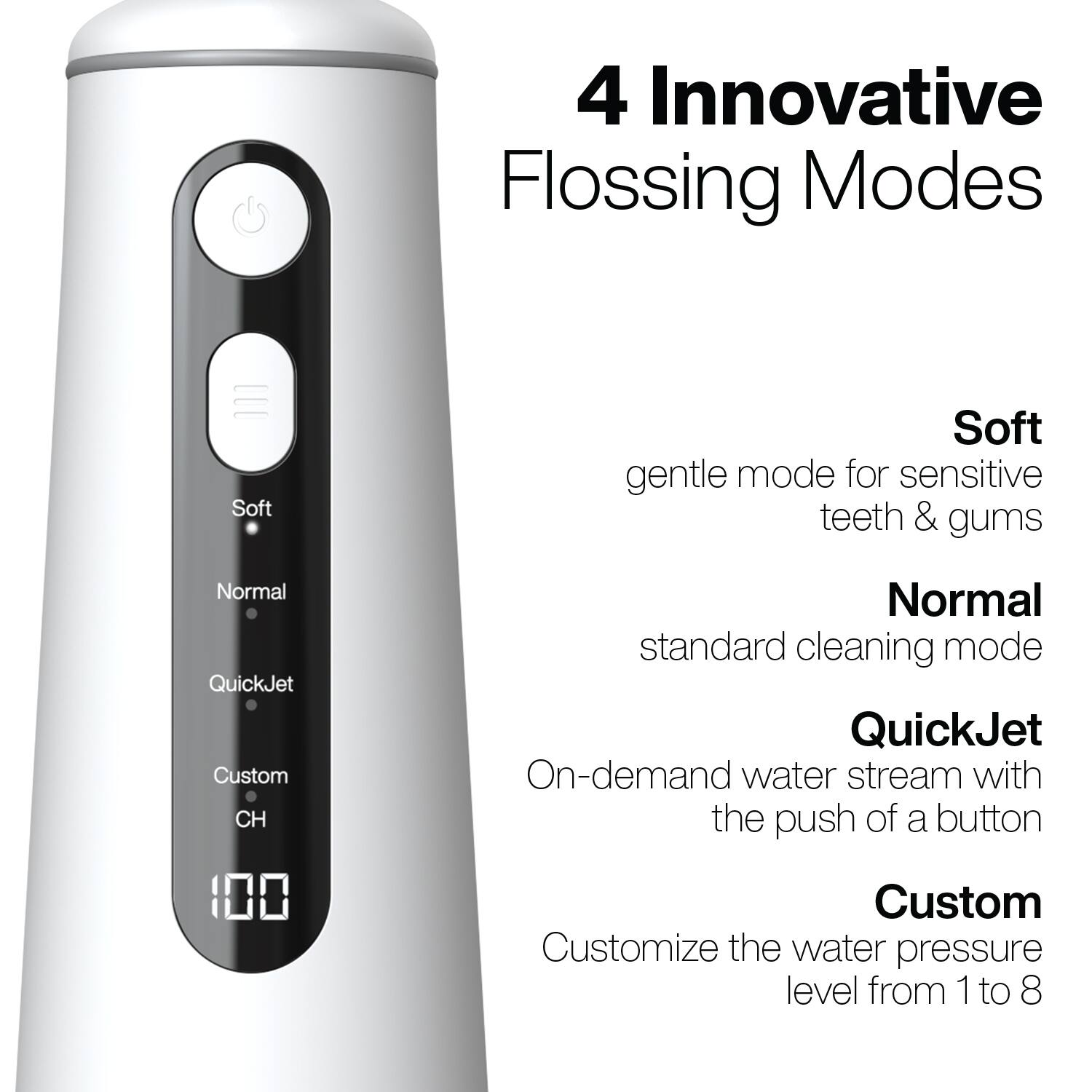 4 Innovative Flossing Modes

- Soft: gentle mode for sensitive teeth & gums
- Normal: standard cleaning mode
- QuickJet: On-demand water stream with the push of a button
- Custom: Customize the water pressure level from 1 to 8