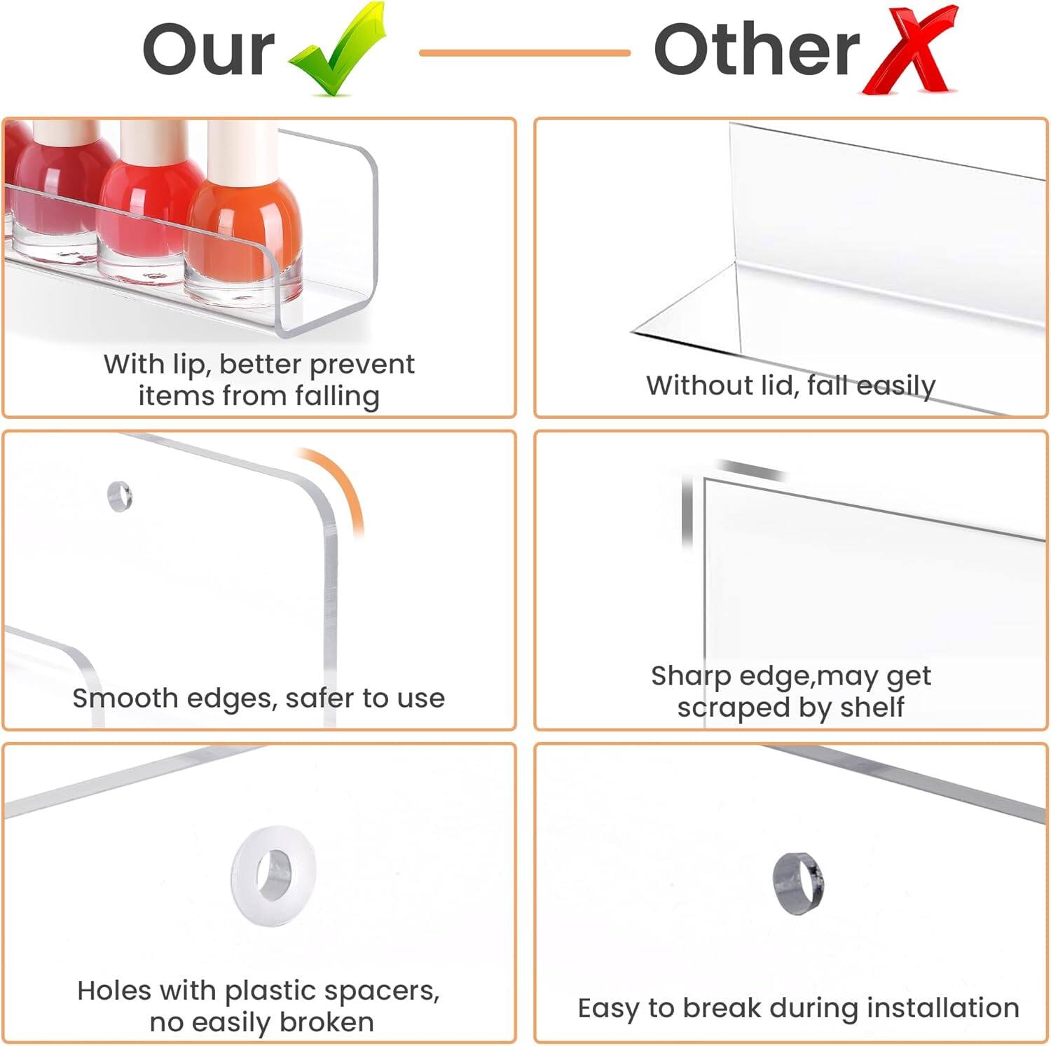 Our  
- With lip, better prevent items from falling  
- Smooth edges, safer to use  
- Holes with plastic spacers, no easily broken  

Other  
- Without lid, fall easily  
- Sharp edge, may get scraped by shelf  
- Easy to break during installation