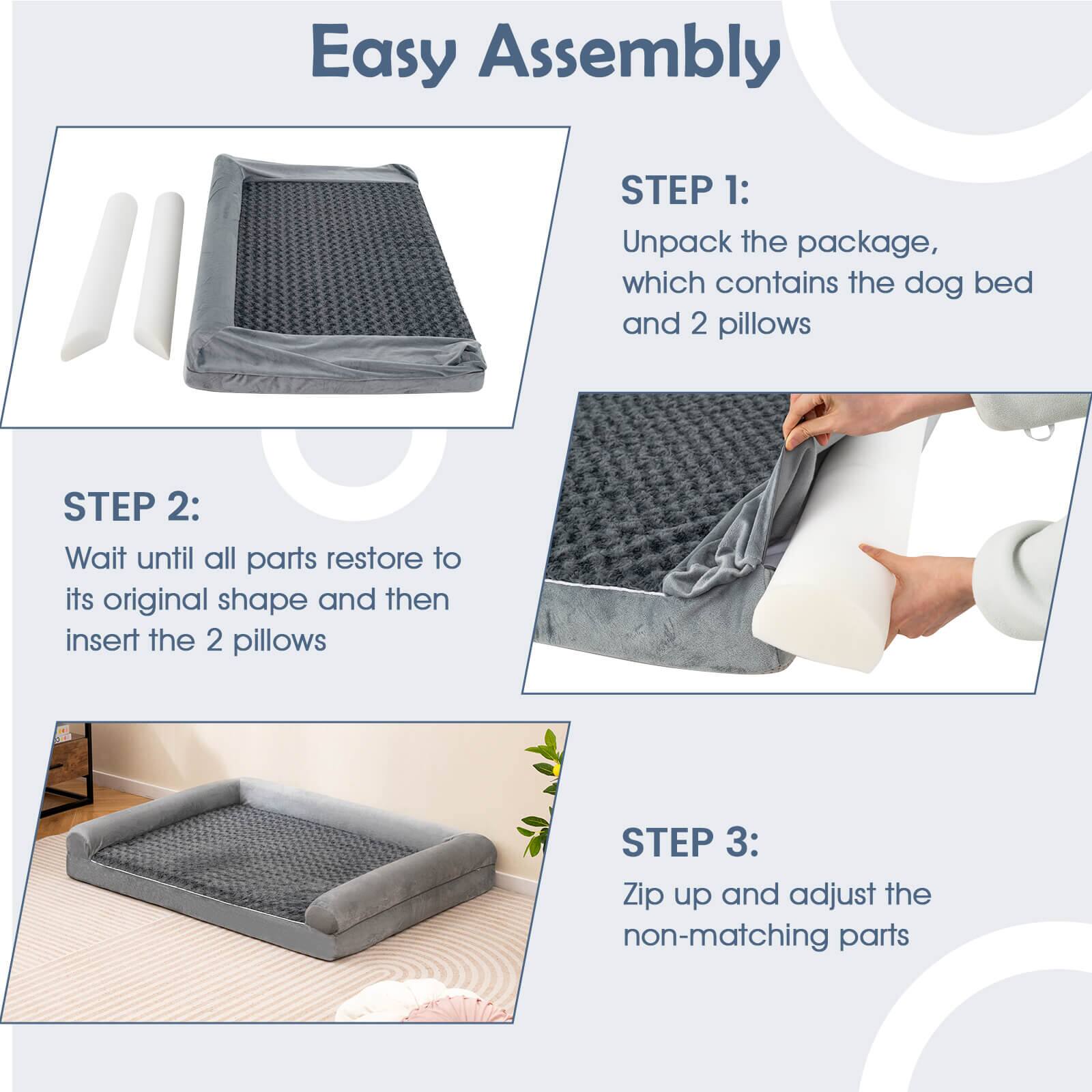 Easy Assembly

STEP 1:
Unpack the package, which contains the dog bed and 2 pillows

STEP 2:
Wait until all parts restore to its original shape and then insert the 2 pillows

STEP 3:
Zip up and adjust the non-matching parts
