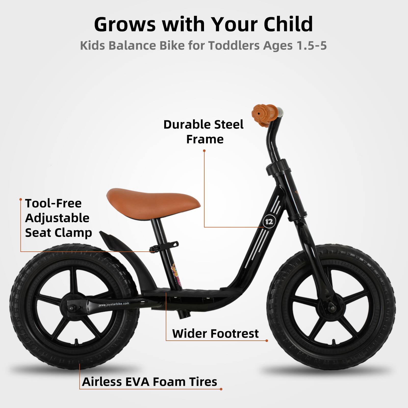 Grows with Your Child  
Kids Balance Bike for Toddlers Ages 1.5-5  

- Durable Steel Frame  
- Tool-Free Adjustable Seat Clamp  
- Wider Footrest  
- Airless EVA Foam Tires  

www.jiystarbike.com