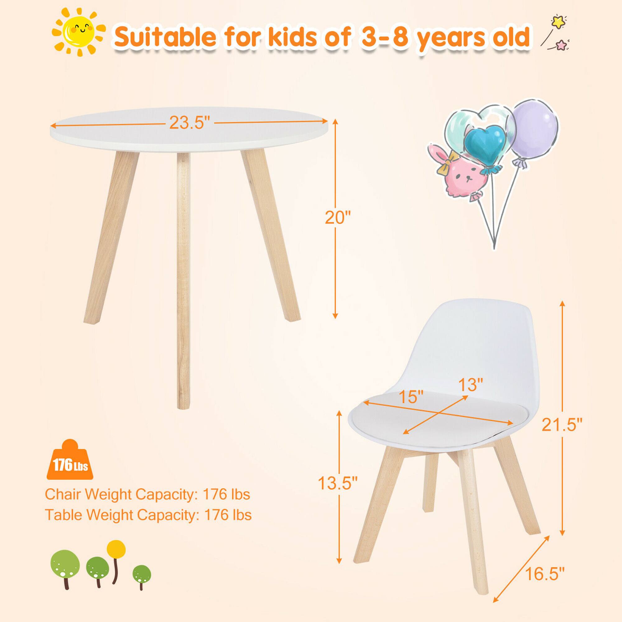 Suitable for kids of 3-8 years old

Table:
- Diameter: 23.5"
- Height: 20"

Chair:
- Seat Width: 15"
- Seat Depth: 13"
- Seat Height: 13.5"
- Back Height: 21.5"
- Overall Height: 16.5"

Chair Weight Capacity: 176 lbs
Table Weight Capacity: 176 lbs