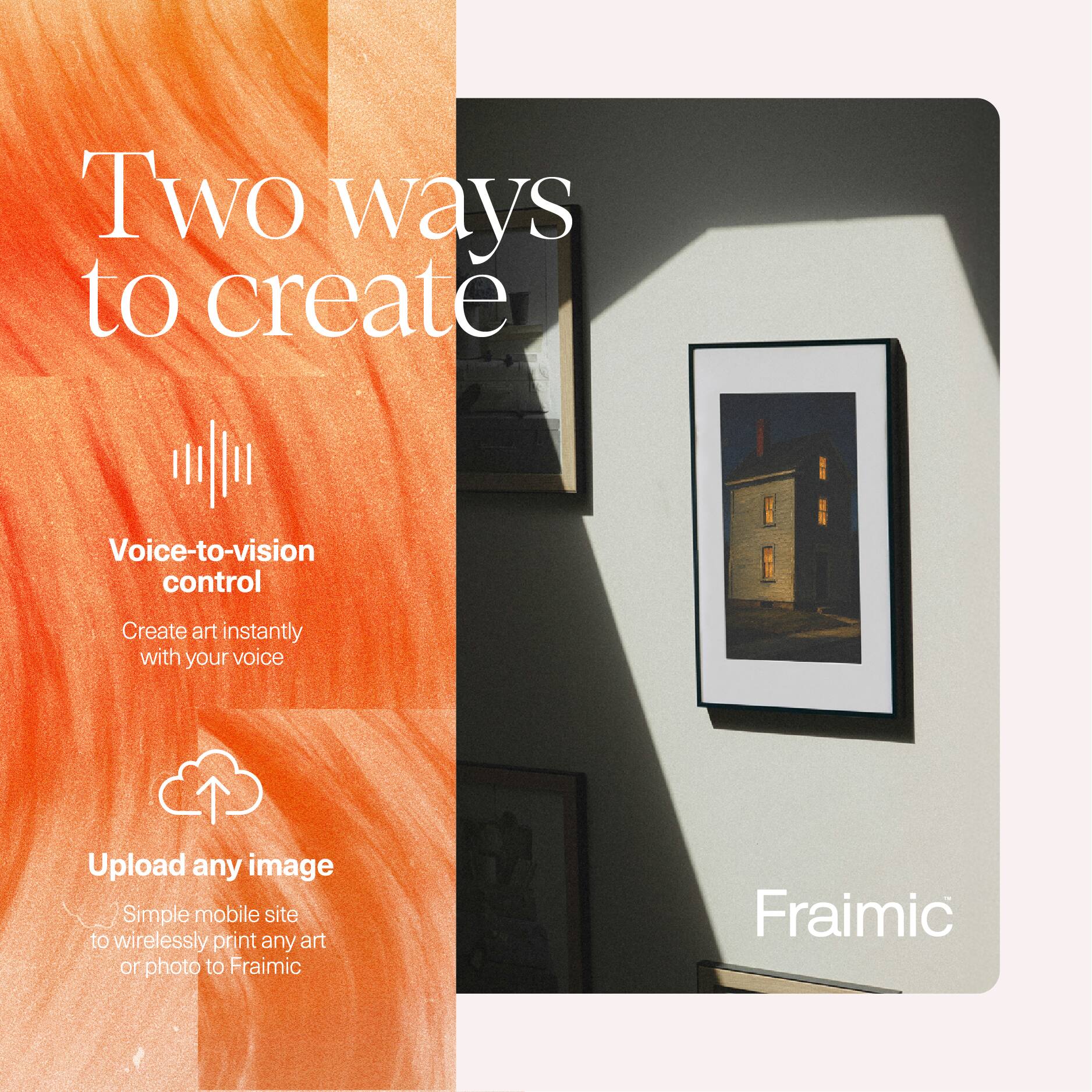 Two ways to create

Voice-to-vision control
Create art instantly with your voice

Upload any image
Simple mobile site to wirelessly print any art or photo to Fraimic

Fraimic