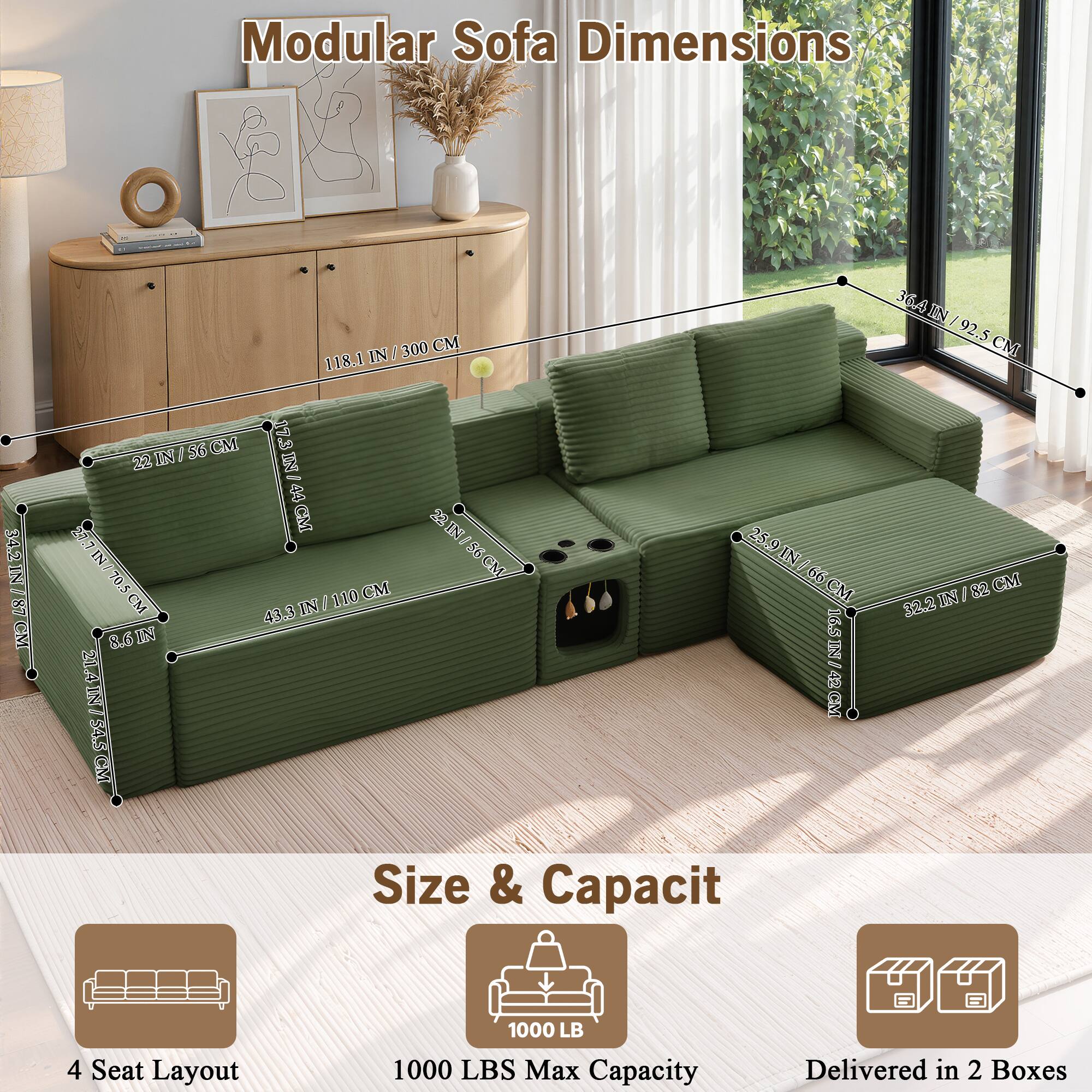 Modular Sofa Dimensions

34.2 IN / 87 CM
300 CM
118.1 IN
56 CM
17.3 IN
44 CM
22 IN
22 IN
22 IN
56 CM
56 IN
70.5 IN
110 CM
43.3 IN
8.6 IN
21.4 IN
36.4 IN / 92.5 CM
25.9 IN / 66 CM
32.2 IN
16.5 IN
42 CM

4 Seat Layout

Size & Capacity
1000 LB
1000 LBS Max Capacity
Delivered in 2 Boxes