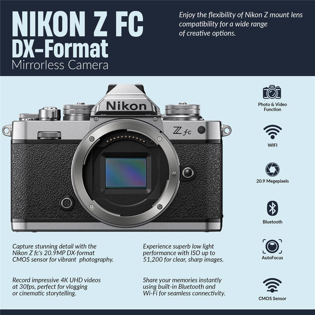 NIKON Z FC DX-Format Mirrorless Camera

Enjoy the flexibility of Nikon Z mount lens compatibility for a wide range of creative options.

Nikon Photo & Video Function

WIFI

20.9 Megapixels

Bluetooth

AutoFocus

CMOS Sensor

Capture stunning detail with the Nikon Z fc's 20.9MP DX-format CMOS sensor for vibrant photography.

Experience superb low light performance with ISO up to 51,200 for clear, sharp images.

Record impressive 4K UHD videos at 30fps, perfect for vlogging or cinematic storytelling.

Share your memories instantly using built-in Bluetooth and Wi-Fi for seamless connectivity.