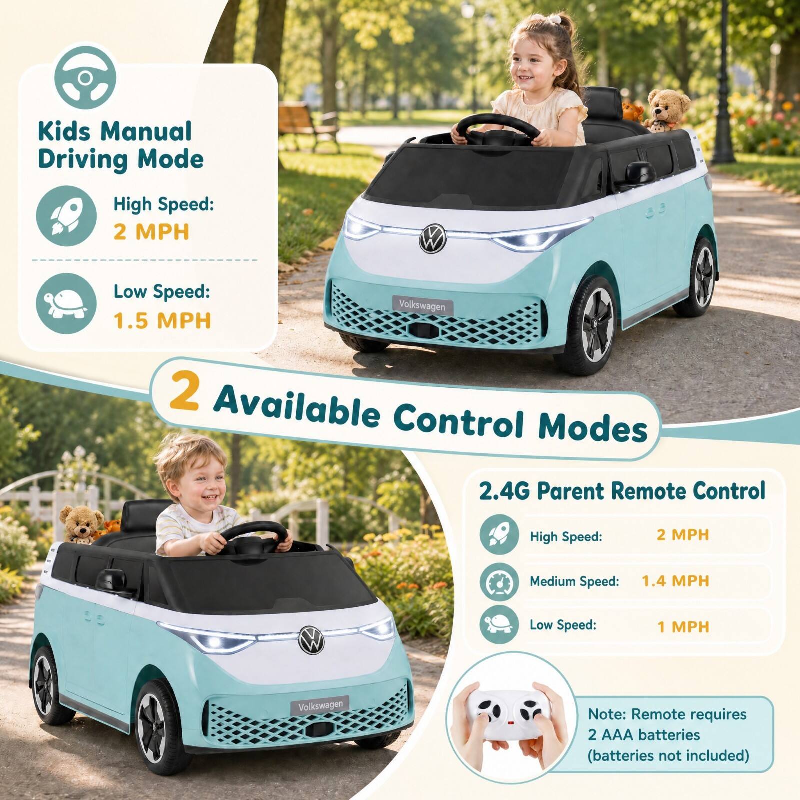 Kids Manual Driving Mode  
High Speed: 2 MPH  
Low Speed: 1.5 MPH  

Volkswagen  

2 Available Control Modes  

2.4G Parent Remote Control  
High Speed: 2 MPH  
Medium Speed: 1.4 MPH  
Low Speed: 1 MPH  

Volkswagen  

Note: Remote requires 2 AAA batteries (batteries not included)