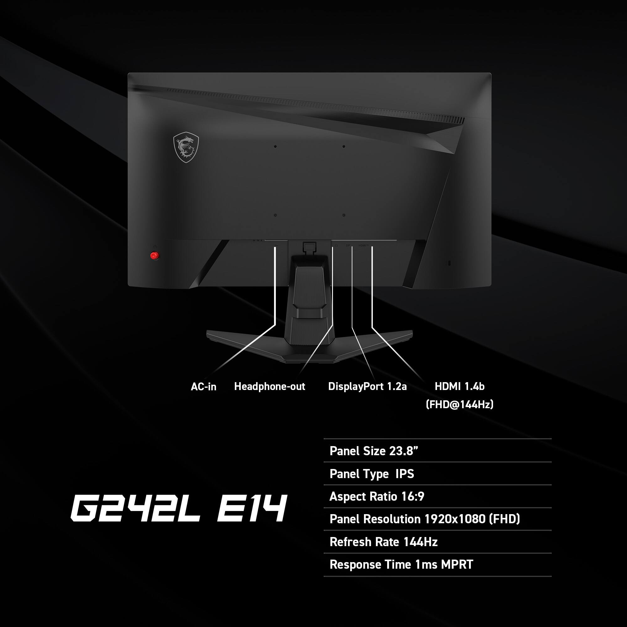 AC-in Headphone-out DisplayPort 1.2a HDMI 1.4b (FHD@144Hz) Panel Size 23.8" G242L E14 Panel Type IPS Aspect Ratio 16:9 Panel Resolution 1920x1080 (FHD) Refresh Rate 144Hz Response Time 1ms MPRT