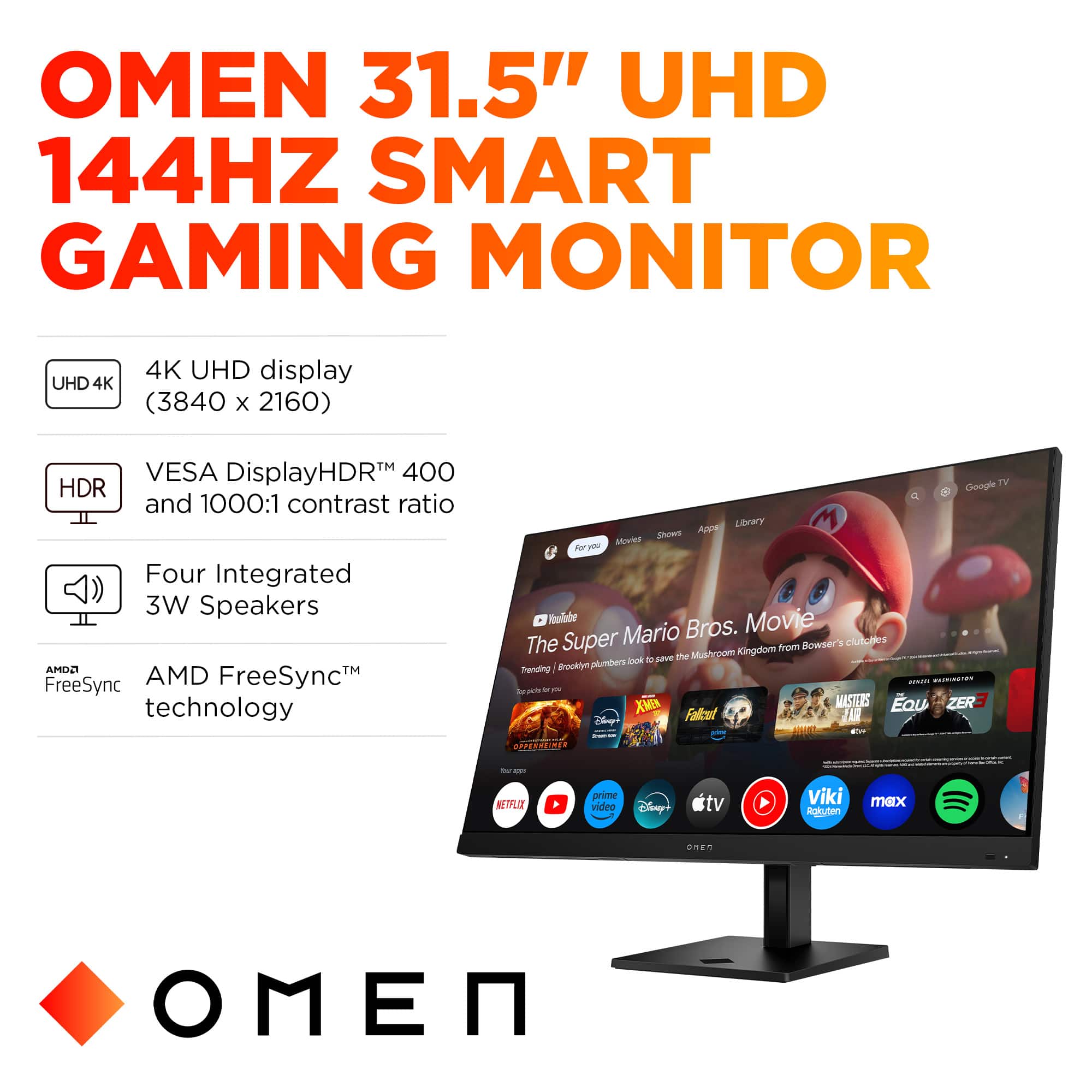 OMEN 31.5" UHD 144HZ SMART GAMING MONITOR
UHD 4K 4K UHD display (3840 X 2160)
TM VESA DisplayHDRM 400 HDR and 1000:1 contrast ratio
Four Integrated 3W Speakers
AMD FreeSyncTM FreeSync technology
Google TV and ApPE Library
M Shows Movica old Movie Mario Bros. The Super Bowser's Kingdom from the moneyraut plnCere fook to Trending I Brockiya ... TId in -t - - - XMEN MASTERS Eau ZERE Ch Falcot IA I -- SPERUZINE - - KETLIT prime video Elisny+ tv Viki Akuten max anen