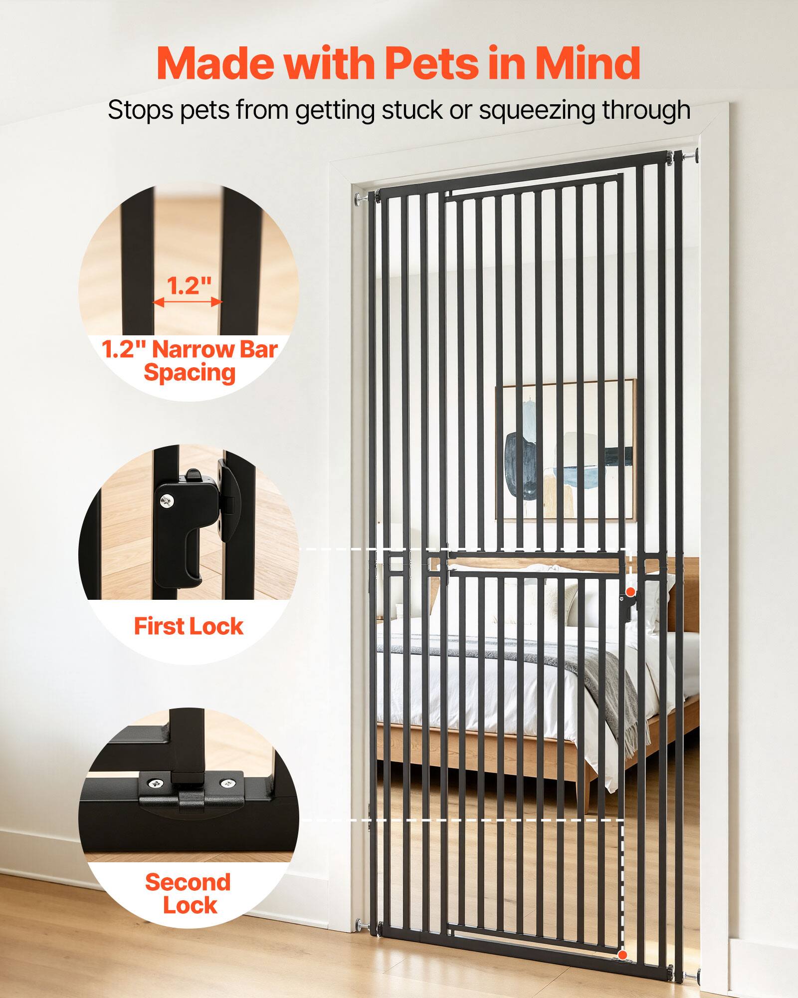 Made with Pets in Mind  
Stops pets from getting stuck or squeezing through  
1.2" Narrow Bar Spacing  
First Lock  
Second Lock