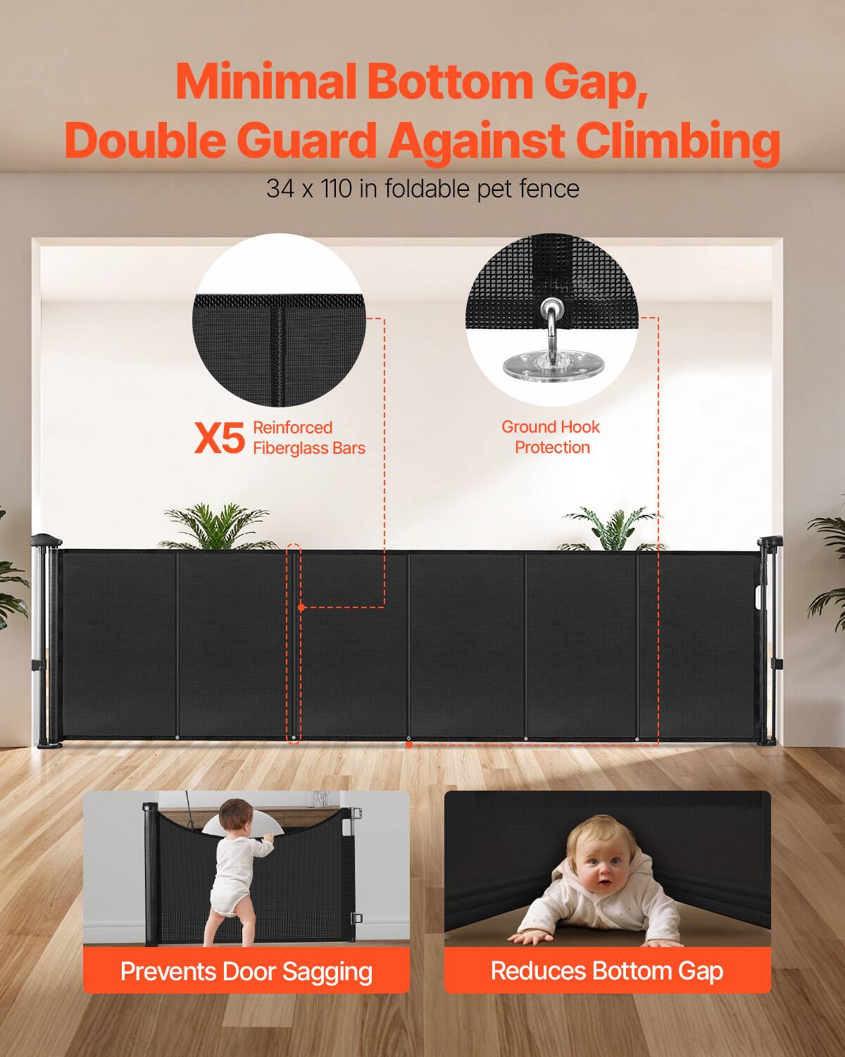 Minimal Bottom Gap, Double Guard Against Climbing  
34 x 110 in foldable pet fence  
Reinforced X5 Fiberglass Bars  
Ground Hook Protection  
Prevents Door Sagging  
Reduces Bottom Gap